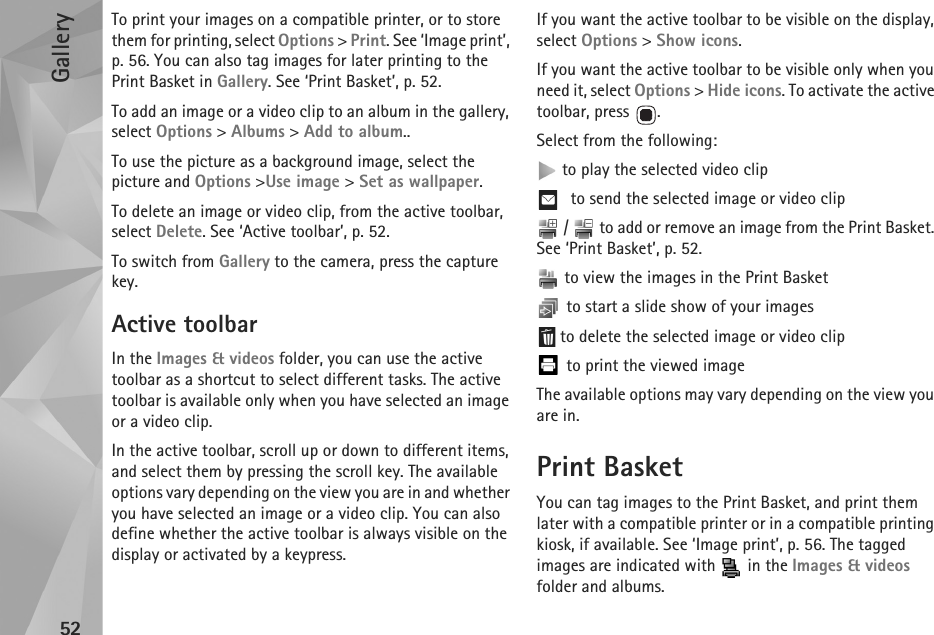 Gallery52To print your images on a compatible printer, or to store them for printing, select Options &gt; Print. See ‘Image print’, p. 56. You can also tag images for later printing to the Print Basket in Gallery. See ‘Print Basket’, p. 52.To add an image or a video clip to an album in the gallery, select Options &gt; Albums &gt; Add to album..To use the picture as a background image, select the picture and Options &gt;Use image &gt; Set as wallpaper.To delete an image or video clip, from the active toolbar, select Delete. See ‘Active toolbar’, p. 52.To switch from Gallery to the camera, press the capture key.Active toolbarIn the Images &amp; videos folder, you can use the active toolbar as a shortcut to select different tasks. The active toolbar is available only when you have selected an image or a video clip. In the active toolbar, scroll up or down to different items, and select them by pressing the scroll key. The available options vary depending on the view you are in and whether you have selected an image or a video clip. You can also define whether the active toolbar is always visible on the display or activated by a keypress.If you want the active toolbar to be visible on the display, select Options &gt; Show icons.If you want the active toolbar to be visible only when you need it, select Options &gt; Hide icons. To activate the active toolbar, press  .Select from the following: to play the selected video clip to send the selected image or video clip /   to add or remove an image from the Print Basket. See ‘Print Basket’, p. 52.  to view the images in the Print Basket to start a slide show of your images to delete the selected image or video clip to print the viewed imageThe available options may vary depending on the view you are in.Print BasketYou can tag images to the Print Basket, and print them later with a compatible printer or in a compatible printing kiosk, if available. See ‘Image print’, p. 56. The tagged images are indicated with   in the Images &amp; videos folder and albums.