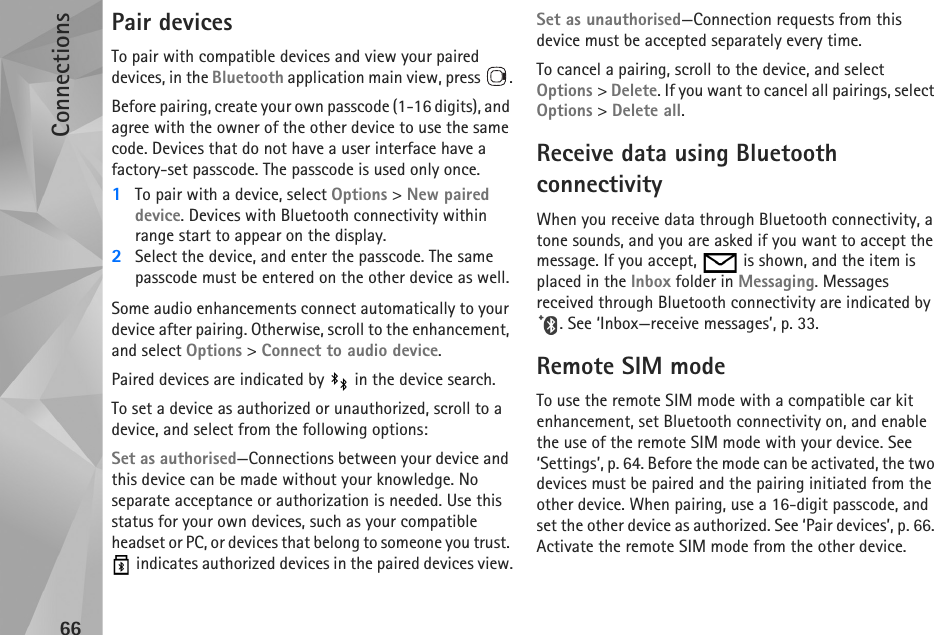 Connections66Pair devicesTo pair with compatible devices and view your paired devices, in the Bluetooth application main view, press  .Before pairing, create your own passcode (1-16 digits), and agree with the owner of the other device to use the same code. Devices that do not have a user interface have a factory-set passcode. The passcode is used only once.1To pair with a device, select Options &gt; New paired device. Devices with Bluetooth connectivity within range start to appear on the display.2Select the device, and enter the passcode. The same passcode must be entered on the other device as well.Some audio enhancements connect automatically to your device after pairing. Otherwise, scroll to the enhancement, and select Options &gt; Connect to audio device.Paired devices are indicated by   in the device search. To set a device as authorized or unauthorized, scroll to a device, and select from the following options:Set as authorised—Connections between your device and this device can be made without your knowledge. No separate acceptance or authorization is needed. Use this status for your own devices, such as your compatible headset or PC, or devices that belong to someone you trust.  indicates authorized devices in the paired devices view.Set as unauthorised—Connection requests from this device must be accepted separately every time.To cancel a pairing, scroll to the device, and select Options &gt; Delete. If you want to cancel all pairings, select Options &gt; Delete all.Receive data using Bluetooth connectivityWhen you receive data through Bluetooth connectivity, a tone sounds, and you are asked if you want to accept the message. If you accept,   is shown, and the item is placed in the Inbox folder in Messaging. Messages received through Bluetooth connectivity are indicated by . See ‘Inbox—receive messages’, p. 33.Remote SIM modeTo use the remote SIM mode with a compatible car kit enhancement, set Bluetooth connectivity on, and enable the use of the remote SIM mode with your device. See ‘Settings’, p. 64. Before the mode can be activated, the two devices must be paired and the pairing initiated from the other device. When pairing, use a 16-digit passcode, and set the other device as authorized. See ‘Pair devices’, p. 66. Activate the remote SIM mode from the other device.
