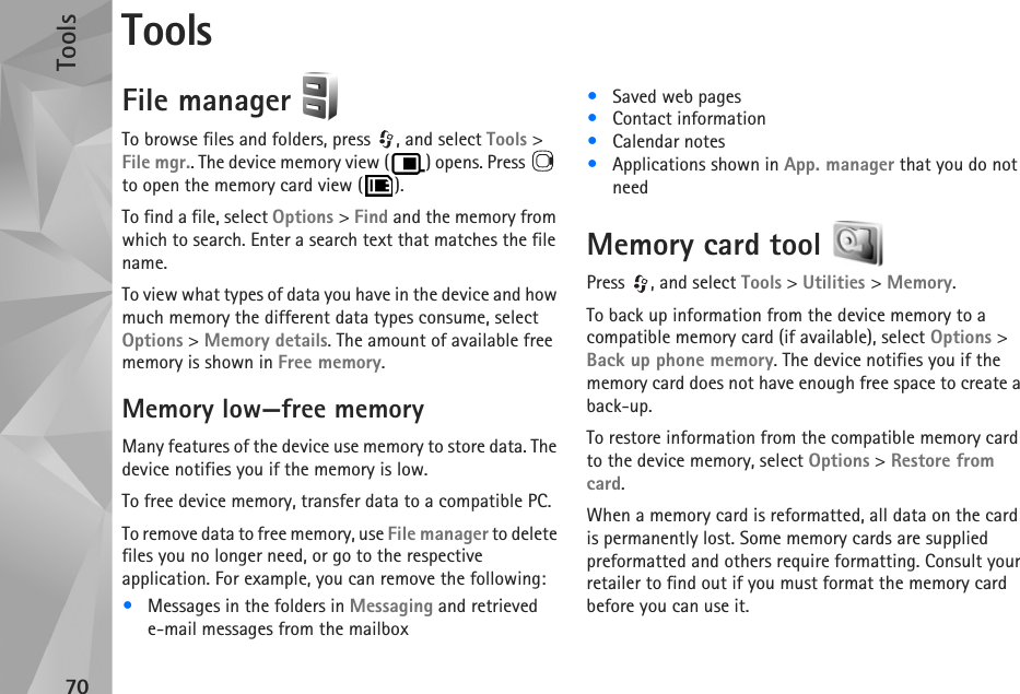 Tools70ToolsFile manager To browse files and folders, press  , and select Tools &gt; File mgr.. The device memory view ( ) opens. Press   to open the memory card view ( ).To find a file, select Options &gt; Find and the memory from which to search. Enter a search text that matches the file name.To view what types of data you have in the device and how much memory the different data types consume, select Options &gt; Memory details. The amount of available free memory is shown in Free memory.Memory low—free memoryMany features of the device use memory to store data. The device notifies you if the memory is low.To free device memory, transfer data to a compatible PC.To remove data to free memory, use File manager to delete files you no longer need, or go to the respective application. For example, you can remove the following:•Messages in the folders in Messaging and retrieved e-mail messages from the mailbox•Saved web pages•Contact information•Calendar notes•Applications shown in App. manager that you do not needMemory card tool Press  , and select Tools &gt; Utilities &gt; Memory.To back up information from the device memory to a compatible memory card (if available), select Options &gt; Back up phone memory. The device notifies you if the memory card does not have enough free space to create a back-up.To restore information from the compatible memory card to the device memory, select Options &gt; Restore from card.When a memory card is reformatted, all data on the card is permanently lost. Some memory cards are supplied preformatted and others require formatting. Consult your retailer to find out if you must format the memory card before you can use it.
