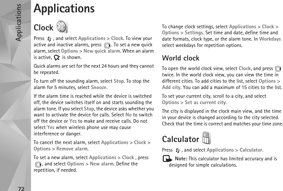 Applications72ApplicationsClock Press , and select Applications &gt; Clock. To view your active and inactive alarms, press  . To set a new quick alarm, select Options &gt; New quick alarm. When an alarm is active,   is shown.Quick alarms are set for the next 24 hours and they cannot be repeated.To turn off the sounding alarm, select Stop. To stop the alarm for 5 minutes, select Snooze.If the alarm time is reached while the device is switched off, the device switches itself on and starts sounding the alarm tone. If you select Stop, the device asks whether you want to activate the device for calls. Select No to switch off the device or Yes to make and receive calls. Do not select Yes when wireless phone use may cause interference or danger.To cancel the next alarm, select Applications &gt; Clock &gt; Options &gt; Remove alarm.To set a new alarm, select Applications &gt; Clock , press , and select Options &gt; New alarm. Define the repetition, if needed.To change clock settings, select Applications &gt; Clock &gt; Options &gt; Settings. Set time and date, define time and date formats, clock type, or the alarm tone. In Workdays select weekdays for repetition options.World clockTo open the world clock view, select Clock, and press   twice. In the world clock view, you can view the time in different cities. To add cities to the list, select Options &gt; Add city. You can add a maximum of 15 cities to the list.To set your current city, scroll to a city, and select Options &gt; Set as current city. The city is displayed in the clock main view, and the time in your device is changed according to the city selected. Check that the time is correct and matches your time zone.Calculator Press  , and select Applications &gt; Calculator. Note: This calculator has limited accuracy and is designed for simple calculations.