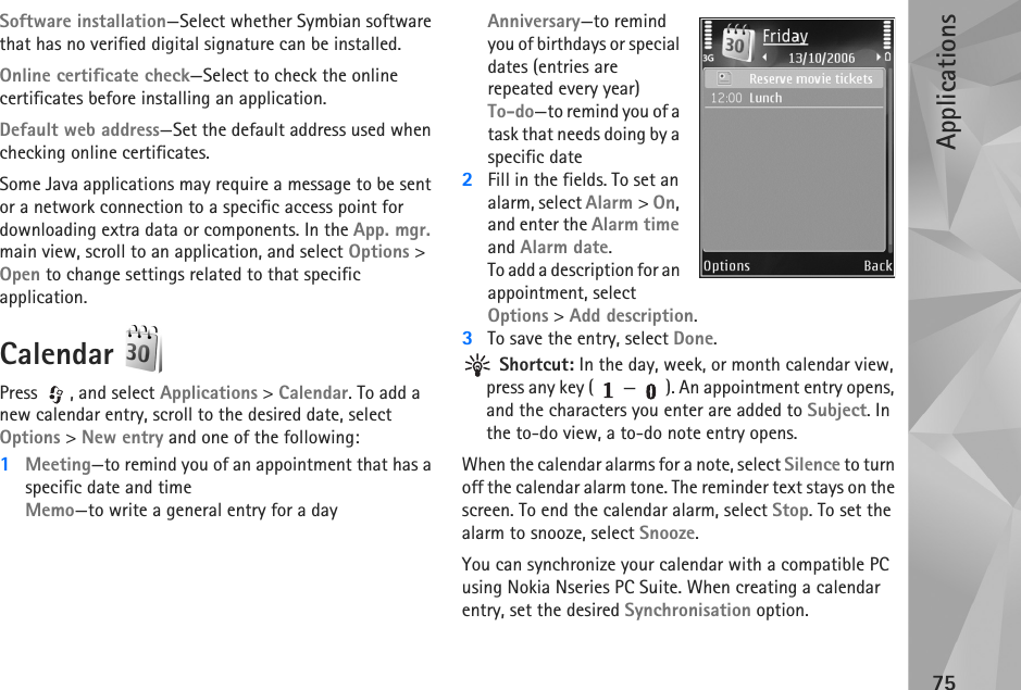 Applications75Software installation—Select whether Symbian software that has no verified digital signature can be installed.Online certificate check—Select to check the online certificates before installing an application.Default web address—Set the default address used when checking online certificates.Some Java applications may require a message to be sent or a network connection to a specific access point for downloading extra data or components. In the App. mgr. main view, scroll to an application, and select Options &gt; Open to change settings related to that specific application.Calendar Press , and select Applications &gt; Calendar. To add a new calendar entry, scroll to the desired date, select Options &gt; New entry and one of the following:1Meeting—to remind you of an appointment that has a specific date and timeMemo—to write a general entry for a dayAnniversary—to remind you of birthdays or special dates (entries are repeated every year)To-do—to remind you of a task that needs doing by a specific date2Fill in the fields. To set an alarm, select Alarm &gt; On, and enter the Alarm time and Alarm date.To add a description for an appointment, select Options &gt; Add description.3To save the entry, select Done. Shortcut: In the day, week, or month calendar view, press any key ( — ). An appointment entry opens, and the characters you enter are added to Subject. In the to-do view, a to-do note entry opens.When the calendar alarms for a note, select Silence to turn off the calendar alarm tone. The reminder text stays on the screen. To end the calendar alarm, select Stop. To set the alarm to snooze, select Snooze.You can synchronize your calendar with a compatible PC using Nokia Nseries PC Suite. When creating a calendar entry, set the desired Synchronisation option.