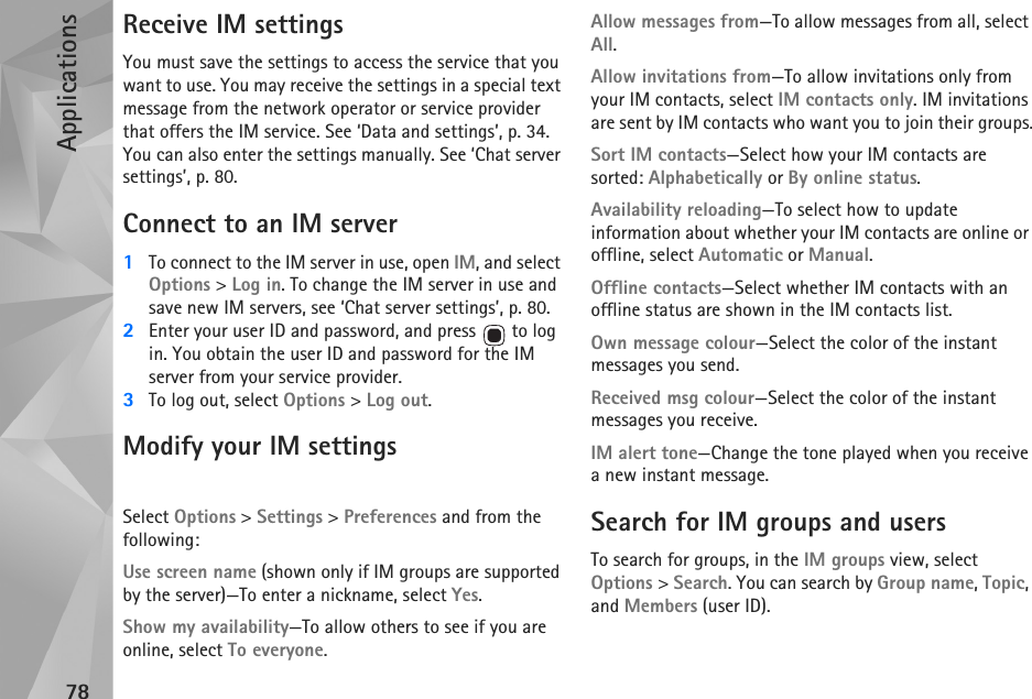 Applications78Receive IM settingsYou must save the settings to access the service that you want to use. You may receive the settings in a special text message from the network operator or service provider that offers the IM service. See ‘Data and settings’, p. 34. You can also enter the settings manually. See ‘Chat server settings’, p. 80.Connect to an IM server1To connect to the IM server in use, open IM, and select Options &gt; Log in. To change the IM server in use and save new IM servers, see ‘Chat server settings’, p. 80.2Enter your user ID and password, and press   to log in. You obtain the user ID and password for the IM server from your service provider.3To log out, select Options &gt; Log out.Modify your IM settingsSelect Options &gt; Settings &gt; Preferences and from the following:Use screen name (shown only if IM groups are supported by the server)—To enter a nickname, select Yes.Show my availability—To allow others to see if you are online, select To everyone.Allow messages from—To allow messages from all, select All.Allow invitations from—To allow invitations only from your IM contacts, select IM contacts only. IM invitations are sent by IM contacts who want you to join their groups.Sort IM contacts—Select how your IM contacts are sorted: Alphabetically or By online status.Availability reloading—To select how to update information about whether your IM contacts are online or offline, select Automatic or Manual.Offline contacts—Select whether IM contacts with an offline status are shown in the IM contacts list.Own message colour—Select the color of the instant messages you send.Received msg colour—Select the color of the instant messages you receive.IM alert tone—Change the tone played when you receive a new instant message.Search for IM groups and usersTo search for groups, in the IM groups view, select Options &gt; Search. You can search by Group name, Topic, and Members (user ID).