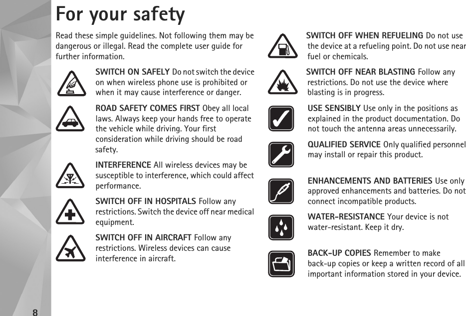 8For your safetyRead these simple guidelines. Not following them may be dangerous or illegal. Read the complete user guide for further information.SWITCH ON SAFELY Do not switch the device on when wireless phone use is prohibited or when it may cause interference or danger.ROAD SAFETY COMES FIRST Obey all local laws. Always keep your hands free to operate the vehicle while driving. Your first consideration while driving should be road safety.INTERFERENCE All wireless devices may be susceptible to interference, which could affect performance.SWITCH OFF IN HOSPITALS Follow any restrictions. Switch the device off near medical equipment.SWITCH OFF IN AIRCRAFT Follow any restrictions. Wireless devices can cause interference in aircraft.SWITCH OFF WHEN REFUELING Do not use the device at a refueling point. Do not use near fuel or chemicals.SWITCH OFF NEAR BLASTING Follow any restrictions. Do not use the device where blasting is in progress.USE SENSIBLY Use only in the positions as explained in the product documentation. Do not touch the antenna areas unnecessarily.QUALIFIED SERVICE Only qualified personnel may install or repair this product.ENHANCEMENTS AND BATTERIES Use only approved enhancements and batteries. Do not connect incompatible products.WATER-RESISTANCE Your device is not water-resistant. Keep it dry.BACK-UP COPIES Remember to make back-up copies or keep a written record of all important information stored in your device.