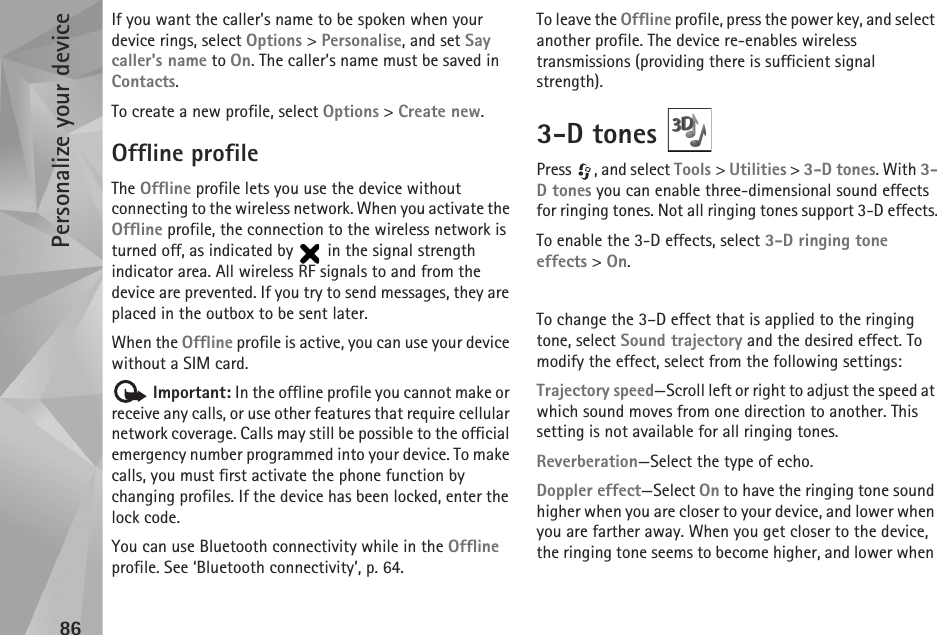 Personalize your device86If you want the caller’s name to be spoken when your device rings, select Options &gt; Personalise, and set Say caller&apos;s name to On. The caller’s name must be saved in Contacts.To create a new profile, select Options &gt; Create new.Offline profileThe Offline profile lets you use the device without connecting to the wireless network. When you activate the Offline profile, the connection to the wireless network is turned off, as indicated by   in the signal strength indicator area. All wireless RF signals to and from the device are prevented. If you try to send messages, they are placed in the outbox to be sent later.When the Offline profile is active, you can use your device without a SIM card. Important: In the offline profile you cannot make or receive any calls, or use other features that require cellular network coverage. Calls may still be possible to the official emergency number programmed into your device. To make calls, you must first activate the phone function by changing profiles. If the device has been locked, enter the lock code.You can use Bluetooth connectivity while in the Offline profile. See ‘Bluetooth connectivity’, p. 64.To leave the Offline profile, press the power key, and select another profile. The device re-enables wireless transmissions (providing there is sufficient signal strength).3-D tones Press  , and select Tools &gt; Utilities &gt; 3-D tones. With 3-D tones you can enable three-dimensional sound effects for ringing tones. Not all ringing tones support 3-D effects.To enable the 3-D effects, select 3-D ringing tone effects &gt; On.To change the 3–D effect that is applied to the ringing tone, select Sound trajectory and the desired effect. To modify the effect, select from the following settings:Trajectory speed—Scroll left or right to adjust the speed at which sound moves from one direction to another. This setting is not available for all ringing tones.Reverberation—Select the type of echo.Doppler effect—Select On to have the ringing tone sound higher when you are closer to your device, and lower when you are farther away. When you get closer to the device, the ringing tone seems to become higher, and lower when 