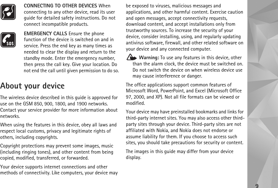 9CONNECTING TO OTHER DEVICES When connecting to any other device, read its user guide for detailed safety instructions. Do not connect incompatible products.EMERGENCY CALLS Ensure the phone function of the device is switched on and in service. Press the end key as many times as needed to clear the display and return to the standby mode. Enter the emergency number, then press the call key. Give your location. Do not end the call until given permission to do so.About your deviceThe wireless device described in this guide is approved for use on the GSM 850, 900, 1800, and 1900 networks. Contact your service provider for more information about networks.When using the features in this device, obey all laws and respect local customs, privacy and legitimate rights of others, including copyrights. Copyright protections may prevent some images, music (including ringing tones), and other content from being copied, modified, transferred, or forwarded. Your device supports internet connections and other methods of connectivity. Like computers, your device may be exposed to viruses, malicious messages and applications, and other harmful content. Exercise caution and open messages, accept connectivity requests, download content, and accept installations only from trustworthy sources. To increase the security of your device, consider installing, using, and regularly updating antivirus software, firewall, and other related software on your device and any connected computer. Warning: To use any features in this device, other than the alarm clock, the device must be switched on. Do not switch the device on when wireless device use may cause interference or danger.The office applications support common features of Microsoft Word, PowerPoint, and Excel (Microsoft Office 97, 2000, and XP). Not all file formats can be viewed or modified.Your device may have preinstalled bookmarks and links for third-party internet sites. You may also access other third-party sites through your device. Third-party sites are not affiliated with Nokia, and Nokia does not endorse or assume liability for them. If you choose to access such sites, you should take precautions for security or content.The images in this guide may differ from your device display.