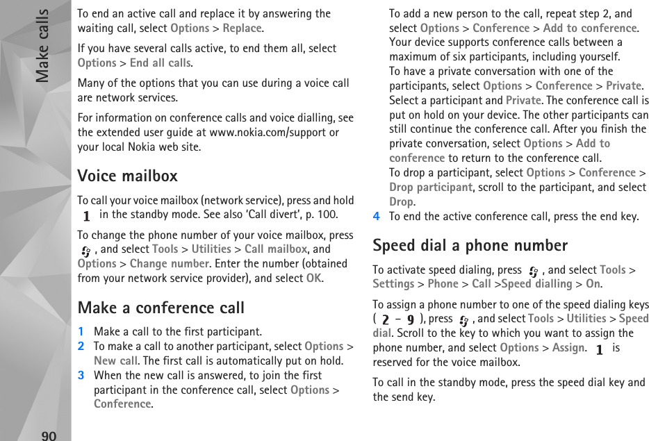 Make calls90To end an active call and replace it by answering the waiting call, select Options &gt; Replace.If you have several calls active, to end them all, select Options &gt; End all calls.Many of the options that you can use during a voice call are network services.For information on conference calls and voice dialling, see the extended user guide at www.nokia.com/support or your local Nokia web site.Voice mailboxTo call your voice mailbox (network service), press and hold  in the standby mode. See also ‘Call divert’, p. 100.To change the phone number of your voice mailbox, press , and select Tools &gt; Utilities &gt; Call mailbox, and Options &gt; Change number. Enter the number (obtained from your network service provider), and select OK.Make a conference call1Make a call to the first participant.2To make a call to another participant, select Options &gt; New call. The first call is automatically put on hold.3When the new call is answered, to join the first participant in the conference call, select Options &gt; Conference.To add a new person to the call, repeat step 2, and select Options &gt; Conference &gt; Add to conference. Your device supports conference calls between a maximum of six participants, including yourself.To have a private conversation with one of the participants, select Options &gt; Conference &gt; Private. Select a participant and Private. The conference call is put on hold on your device. The other participants can still continue the conference call. After you finish the private conversation, select Options &gt; Add to conference to return to the conference call.To drop a participant, select Options &gt; Conference &gt; Drop participant, scroll to the participant, and select Drop. 4To end the active conference call, press the end key.Speed dial a phone numberTo activate speed dialing, press  , and select Tools &gt; Settings &gt; Phone &gt; Call &gt;Speed dialling &gt; On.To assign a phone number to one of the speed dialing keys ( – ), press  , and select Tools &gt; Utilities &gt; Speed dial. Scroll to the key to which you want to assign the phone number, and select Options &gt; Assign.  is reserved for the voice mailbox. To call in the standby mode, press the speed dial key and the send key.