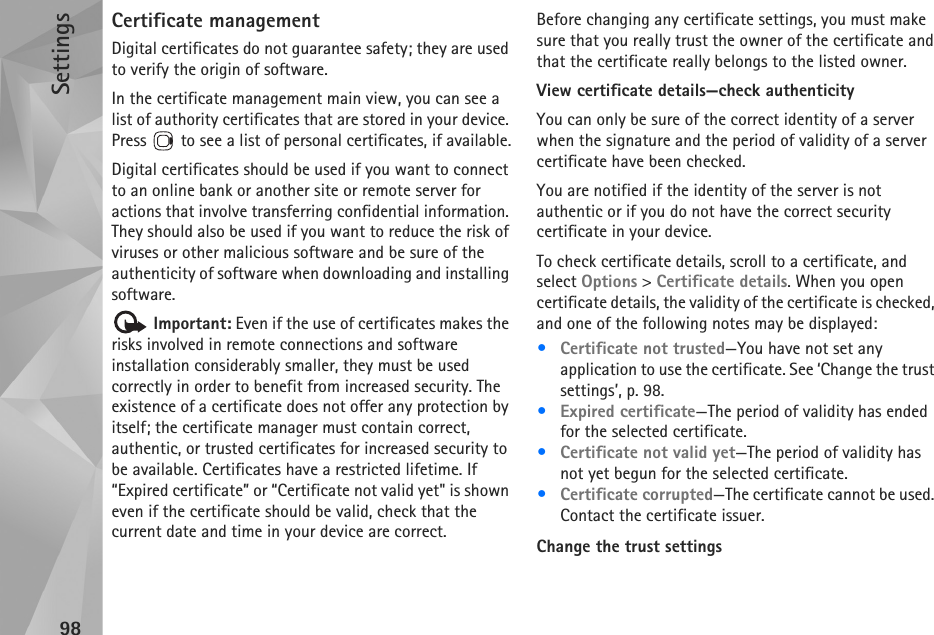 Settings98Certificate managementDigital certificates do not guarantee safety; they are used to verify the origin of software.In the certificate management main view, you can see a list of authority certificates that are stored in your device. Press   to see a list of personal certificates, if available.Digital certificates should be used if you want to connect to an online bank or another site or remote server for actions that involve transferring confidential information. They should also be used if you want to reduce the risk of viruses or other malicious software and be sure of the authenticity of software when downloading and installing software. Important: Even if the use of certificates makes the risks involved in remote connections and software installation considerably smaller, they must be used correctly in order to benefit from increased security. The existence of a certificate does not offer any protection by itself; the certificate manager must contain correct, authentic, or trusted certificates for increased security to be available. Certificates have a restricted lifetime. If “Expired certificate” or “Certificate not valid yet&quot; is shown even if the certificate should be valid, check that the current date and time in your device are correct.Before changing any certificate settings, you must make sure that you really trust the owner of the certificate and that the certificate really belongs to the listed owner.View certificate details—check authenticityYou can only be sure of the correct identity of a server when the signature and the period of validity of a server certificate have been checked.You are notified if the identity of the server is not authentic or if you do not have the correct security certificate in your device.To check certificate details, scroll to a certificate, and select Options &gt; Certificate details. When you open certificate details, the validity of the certificate is checked, and one of the following notes may be displayed:•Certificate not trusted—You have not set any application to use the certificate. See ‘Change the trust settings’, p. 98.•Expired certificate—The period of validity has ended for the selected certificate.•Certificate not valid yet—The period of validity has not yet begun for the selected certificate.•Certificate corrupted—The certificate cannot be used. Contact the certificate issuer.Change the trust settings