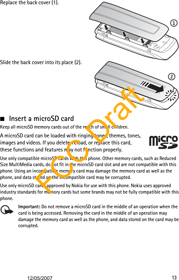 13Replace the back cover (1).Slide the back cover into its place (2).■Insert a microSD cardKeep all microSD memory cards out of the reach of small children. A microSD card can be loaded with ringing tones, themes, tones, images and videos. If you delete, reload, or replace this card, these functions and features may not function properly.Use only compatible microSD cards with this phone. Other memory cards, such as Reduced Size MultiMedia cards, do not fit in the microSD card slot and are not compatible with this phone. Using an incompatible memory card may damage the memory card as well as the phone, and data stored on the incompatible card may be corrupted.Use only microSD cards approved by Nokia for use with this phone. Nokia uses approved industry standards for memory cards but some brands may not be fully compatible with this phone.Important: Do not remove a microSD card in the middle of an operation when the card is being accessed. Removing the card in the middle of an operation may damage the memory card as well as the phone, and data stored on the card may be corrupted.FCC Draft12/05/2007