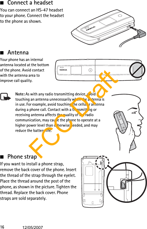 16■Connect a headsetYou can connect an HS-47 headset to your phone. Connect the headset to the phone as shown.■AntennaYour phone has an internal antenna located at the bottom of the phone. Avoid contact with the antenna area to improve call quality.Note: As with any radio transmitting device, avoid touching an antenna unnecessarily when the antenna is in use. For example, avoid touching the cellular antenna during a phone call. Contact with a transmitting or receiving antenna affects the quality of the radio communication, may cause the phone to operate at a higher power level than otherwise needed, and may reduce the battery life.■Phone strapIf you want to install a phone strap, remove the back cover of the phone. Insert the thread of the strap through the eyelet. Place the thread around the post of the phone, as shown in the picture. Tighten the thread. Replace the back cover. Phone straps are sold separately.FCC Draft12/05/2007