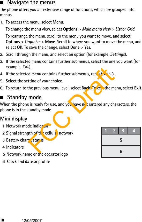 18■Navigate the menusThe phone offers you an extensive range of functions, which are grouped into menus.1. To access the menu, select Menu.To change the menu view, select Options &gt; Main menu view &gt; List or Grid.To rearrange the menu, scroll to the menu you want to move, and select Options &gt; Organize &gt; Move. Scroll to where you want to move the menu, and select OK. To save the change, select Done &gt; Yes.2. Scroll through the menu, and select an option (for example, Settings).3. If the selected menu contains further submenus, select the one you want (for example, Call).4. If the selected menu contains further submenus, repeat step 3.5. Select the setting of your choice.6. To return to the previous menu level, select Back. To exit the menu, select Exit.■Standby modeWhen the phone is ready for use, and you have not entered any characters, the phone is in the standby mode.Mini display1Network mode indicator2Signal strength of the cellular network3Battery charge status4Indicators5Network name or the operator logo6 Clock and date or profileFCC Draft12/05/2007