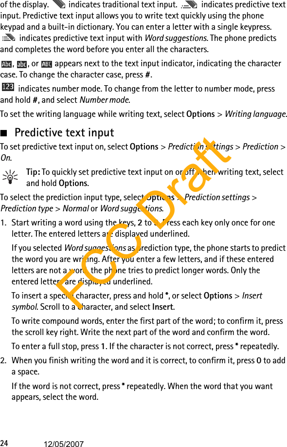 24of the display.   indicates traditional text input.   indicates predictive text input. Predictive text input allows you to write text quickly using the phone keypad and a built-in dictionary. You can enter a letter with a single keypress.  indicates predictive text input with Word suggestions. The phone predicts and completes the word before you enter all the characters.,  , or   appears next to the text input indicator, indicating the character case. To change the character case, press #. indicates number mode. To change from the letter to number mode, press and hold #, and select Number mode.To set the writing language while writing text, select Options &gt; Writing language.■Predictive text inputTo set predictive text input on, select Options &gt; Prediction settings &gt; Prediction &gt; On.Tip: To quickly set predictive text input on or off when writing text, select and hold Options.To select the prediction input type, select Options &gt; Prediction settings &gt; Prediction type &gt; Normal or Word suggestions.1. Start writing a word using the keys, 2 to 9. Press each key only once for one letter. The entered letters are displayed underlined.If you selected Word suggestions as prediction type, the phone starts to predict the word you are writing. After you enter a few letters, and if these entered letters are not a word, the phone tries to predict longer words. Only the entered letters are displayed underlined.To insert a special character, press and hold *, or select Options &gt; Insert symbol. Scroll to a character, and select Insert.To write compound words, enter the first part of the word; to confirm it, press the scroll key right. Write the next part of the word and confirm the word.To enter a full stop, press 1. If the character is not correct, press * repeatedly.2. When you finish writing the word and it is correct, to confirm it, press 0 to add a space.If the word is not correct, press * repeatedly. When the word that you want appears, select the word.FCC Draft12/05/2007