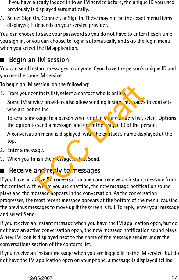 27If you have already logged in to an IM service before, the unique ID you used previously is displayed automatically.3. Select Sign On, Connect, or Sign In. These may not be the exact menu items displayed; it depends on your service provider.You can choose to save your password so you do not have to enter it each time you sign in, or you can choose to log in automatically and skip the login menu when you select the IM application.■Begin an IM sessionYou can send instant messages to anyone if you have the person’s unique ID and you use the same IM service.To begin an IM session, do the following:1. From your contacts list, select a contact who is online.Some IM service providers also allow sending instant messages to contacts who are not online. To send a message to a person who is not in your contacts list, select Options, the option to send a message, and enter the unique ID of the person.A conversation menu is displayed, with the contact’s name displayed at the top.2. Enter a message. 3. When you finish the message, select Send.■Receive and reply to messagesIf you have an active IM conversation open and receive an instant message from the contact with whom you are chatting, the new message notification sound plays and the message appears in the conversation. As the conversation progresses, the most recent message appears at the bottom of the menu, causing the previous messages to move up if the screen is full. To reply, enter your message and select Send.If you receive an instant message when you have the IM application open, but do not have an active conversation open, the new message notification sound plays. A new IM icon is displayed next to the name of the message sender under the conversations section of the contacts list.If you receive an instant message when you are logged in to the IM service, but do not have the IM application open on your phone, a message is displayed telling FCC Draft12/05/2007