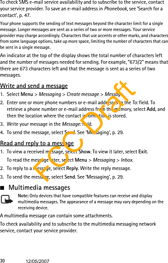 30To check SMS e-mail service availability and to subscribe to the service, contact your service provider. To save an e-mail address in Phonebook, see ’Search for a contact’, p. 47.Your phone supports the sending of text messages beyond the character limit for a single message. Longer messages are sent as a series of two or more messages. Your service provider may charge accordingly. Characters that use accents or other marks, and characters from some language options, take up more space, limiting the number of characters that can be sent in a single message. An indicator at the top of the display shows the total number of characters left and the number of messages needed for sending. For example, &quot;673/2&quot; means that there are 673 characters left and that the message is sent as a series of two messages.Write and send a message1. Select Menu &gt; Messaging &gt; Create message &gt; Message.2. Enter one or more phone numbers or e-mail addresses in the To: field. To retrieve a phone number or e-mail address from the memory, select Add, and then the location where the contact information is stored. 3. Write your message in the Message: field.4. To send the message, select Send. See ’Messaging’, p. 29.Read and reply to a message1. To view a received message, select Show. To view it later, select Exit.To read the message later, select Menu &gt; Messaging &gt; Inbox. 2. To reply to a message, select Reply. Write the reply message.3. To send the message, select Send. See ’Messaging’, p. 29.■Multimedia messagesNote: Only devices that have compatible features can receive and display multimedia messages. The appearance of a message may vary depending on the receiving device.A multimedia message can contain some attachments.To check availability and to subscribe to the multimedia messaging network service, contact your service provider. FCC Draft12/05/2007