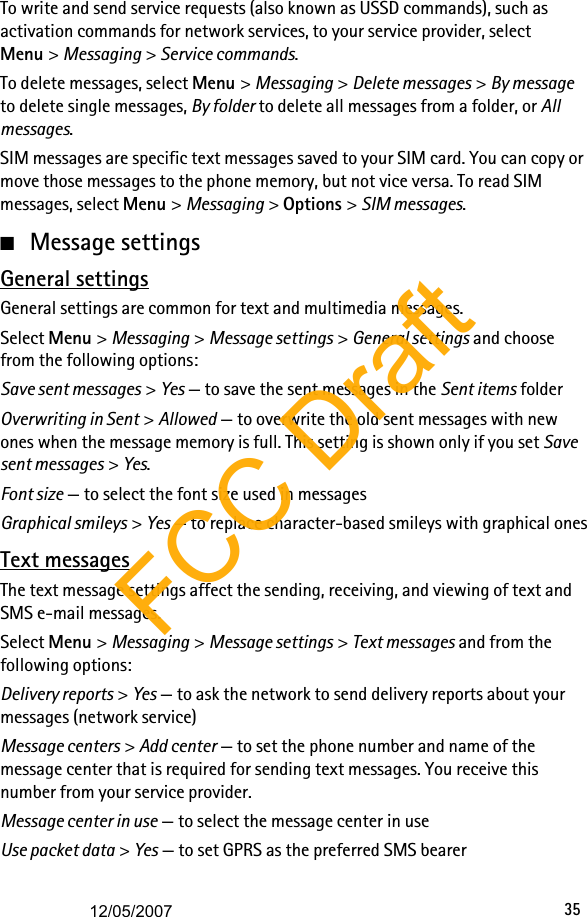 35To write and send service requests (also known as USSD commands), such as activation commands for network services, to your service provider, select Menu &gt; Messaging &gt; Service commands. To delete messages, select Menu &gt; Messaging &gt; Delete messages &gt; By message to delete single messages, By folder to delete all messages from a folder, or All messages. SIM messages are specific text messages saved to your SIM card. You can copy or move those messages to the phone memory, but not vice versa. To read SIM messages, select Menu &gt; Messaging &gt; Options &gt; SIM messages.■Message settingsGeneral settingsGeneral settings are common for text and multimedia messages.Select Menu &gt; Messaging &gt; Message settings &gt; General settings and choose from the following options:Save sent messages &gt; Yes — to save the sent messages in the Sent items folderOverwriting in Sent &gt; Allowed — to overwrite the old sent messages with new ones when the message memory is full. This setting is shown only if you set Save sent messages &gt; Yes.Font size — to select the font size used in messagesGraphical smileys &gt; Yes — to replace character-based smileys with graphical onesText messagesThe text message settings affect the sending, receiving, and viewing of text and SMS e-mail messages.Select Menu &gt; Messaging &gt; Message settings &gt; Text messages and from the following options:Delivery reports &gt; Yes — to ask the network to send delivery reports about your messages (network service)Message centers &gt; Add center — to set the phone number and name of the message center that is required for sending text messages. You receive this number from your service provider.Message center in use — to select the message center in useUse packet data &gt; Yes — to set GPRS as the preferred SMS bearerFCC Draft12/05/2007