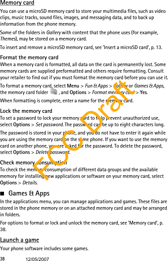38Memory cardYou can use a microSD memory card to store your multimedia files, such as video clips, music tracks, sound files, images, and messaging data, and to back up information from the phone memory.Some of the folders in Gallery with content that the phone uses (for example, Themes), may be stored on a memory card.To insert and remove a microSD memory card, see ’Insert a microSD card’, p. 13.Format the memory cardWhen a memory card is formatted, all data on the card is permanently lost. Some memory cards are supplied preformatted and others require formatting. Consult your retailer to find out if you must format the memory card before you can use it.To format a memory card, select Menu &gt; Fun &amp; Apps &gt; Gallery or Games &amp; Apps, the memory card folder  , and Options &gt; Format memory card &gt; Yes.When formatting is complete, enter a name for the memory card.Lock the memory cardTo set a password to lock your memory card to help prevent unauthorized use, select Options &gt; Set password. The password can be up to eight characters long.The password is stored in your phone, and you do not have to enter it again while you are using the memory card on the same phone. If you want to use the memory card on another phone, you are asked for the password. To delete the password, select Options &gt; Delete password.Check memory consumptionTo check the memory consumption of different data groups and the available memory for installing new applications or software on your memory card, select Options &gt; Details.■Games &amp; AppsIn the applications menu, you can manage applications and games. These files are stored in the phone memory or on an attached memory card and may be arranged in folders.For options to format or lock and unlock the memory card, see ’Memory card’, p. 38. Launch a gameYour phone software includes some games.FCC Draft12/05/2007