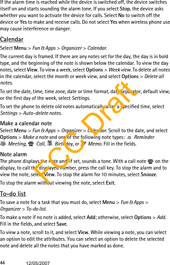 44If the alarm time is reached while the device is switched off, the device switches itself on and starts sounding the alarm tone. If you select Stop, the device asks whether you want to activate the device for calls. Select No to switch off the device or Yes to make and receive calls. Do not select Yes when wireless phone use may cause interference or danger.CalendarSelect Menu &gt; Fun &amp; Apps &gt; Organizer &gt; Calendar.The current day is framed. If there are any notes set for the day, the day is in bold type, and the beginning of the note is shown below the calendar. To view the day notes, select View. To view a week, select Options &gt; Week view. To delete all notes in the calendar, select the month or week view, and select Options &gt; Delete all notes.To set the date, time, time zone, date or time format, date separator, default view, or the first day of the week, select Settings.To set the phone to delete old notes automatically after a specified time, select Settings &gt; Auto-delete notes.Make a calendar noteSelect Menu &gt; Fun &amp; Apps &gt; Organizer &gt; Calendar. Scroll to the date, and select Options &gt; Make a note and one of the following note types:  Reminder Meeting,  Call,  Birthday, or  Memo. Fill in the fields.Note alarmThe phone displays the note and, if set, sounds a tone. With a call note   on the display, to call the displayed number, press the call key. To stop the alarm and to view the note, select View. To stop the alarm for 10 minutes, select Snooze.To stop the alarm without viewing the note, select Exit.To-do listTo save a note for a task that you must do, select Menu &gt; Fun &amp; Apps &gt; Organizer &gt; To-do list.To make a note if no note is added, select Add; otherwise, select Options &gt; Add. Fill in the fields, and select Save.To view a note, scroll to it, and select View. While viewing a note, you can select an option to edit the attributes. You can select an option to delete the selected note and delete all the notes that you have marked as done.FCC Draft12/05/2007