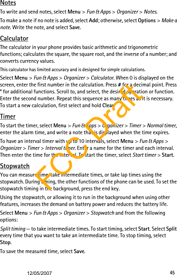 45NotesTo write and send notes, select Menu &gt; Fun &amp; Apps &gt; Organizer &gt; Notes.To make a note if no note is added, select Add; otherwise, select Options &gt; Make a note. Write the note, and select Save.CalculatorThe calculator in your phone provides basic arithmetic and trigonometric functions; calculates the square, the square root, and the inverse of a number; and converts currency values.This calculator has limited accuracy and is designed for simple calculations.Select Menu &gt; Fun &amp; Apps &gt; Organizer &gt; Calculator. When 0 is displayed on the screen, enter the first number in the calculation. Press # for a decimal point. Press * for additional functions. Scroll to, and select, the desired operation or function. Enter the second number. Repeat this sequence as many times as it is necessary. To start a new calculation, first select and hold Clear.TimerTo start the timer, select Menu &gt; Fun &amp; Apps &gt; Organizer &gt; Timer &gt; Normal timer, enter the alarm time, and write a note that is displayed when the time expires. To have an interval timer with up to 10 intervals, select Menu &gt; Fun &amp; Apps &gt; Organizer &gt; Timer &gt; Interval timer. Enter a name for the timer and each interval. Then enter the time for the interval. To start the timer, select Start timer &gt; Start.StopwatchYou can measure time, take intermediate times, or take lap times using the stopwatch. During timing, the other functions of the phone can be used. To set the stopwatch timing in the background, press the end key.Using the stopwatch, or allowing it to run in the background when using other features, increases the demand on battery power and reduces the battery life.Select Menu &gt; Fun &amp; Apps &gt; Organizer &gt; Stopwatch and from the following options:Split timing — to take intermediate times. To start timing, select Start. Select Split every time that you want to take an intermediate time. To stop timing, select Stop.To save the measured time, select Save.FCC Draft12/05/2007