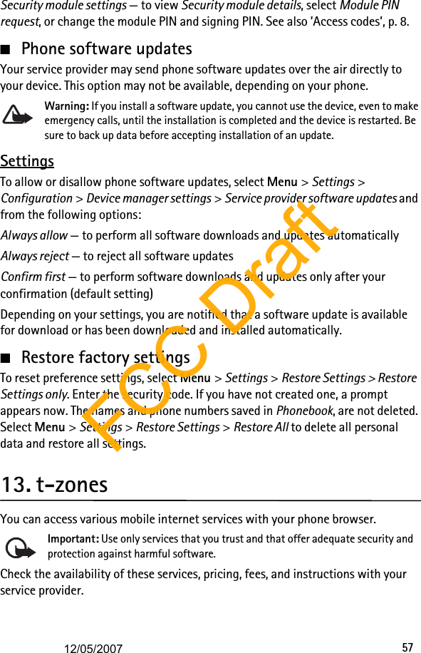 57Security module settings — to view Security module details, select Module PIN request, or change the module PIN and signing PIN. See also ’Access codes’, p. 8. ■Phone software updatesYour service provider may send phone software updates over the air directly to your device. This option may not be available, depending on your phone.Warning: If you install a software update, you cannot use the device, even to make emergency calls, until the installation is completed and the device is restarted. Be sure to back up data before accepting installation of an update.SettingsTo allow or disallow phone software updates, select Menu &gt; Settings &gt; Configuration &gt; Device manager settings &gt; Service provider software updates and from the following options:Always allow — to perform all software downloads and updates automaticallyAlways reject — to reject all software updatesConfirm first — to perform software downloads and updates only after your confirmation (default setting)Depending on your settings, you are notified that a software update is available for download or has been downloaded and installed automatically.■Restore factory settingsTo reset preference settings, select Menu &gt; Settings &gt; Restore Settings &gt; Restore Settings only. Enter the security code. If you have not created one, a prompt appears now. The names and phone numbers saved in Phonebook, are not deleted. Select Menu &gt; Settings &gt; Restore Settings &gt; Restore All to delete all personal data and restore all settings.13. t-zonesYou can access various mobile internet services with your phone browser.Important: Use only services that you trust and that offer adequate security and protection against harmful software.Check the availability of these services, pricing, fees, and instructions with your service provider.FCC Draft12/05/2007