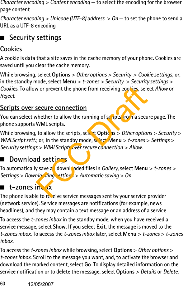 60Character encoding &gt; Content encoding — to select the encoding for the browser page contentCharacter encoding &gt; Unicode (UTF-8) address. &gt; On — to set the phone to send a URL as a UTF-8 encoding■Security settingsCookiesA cookie is data that a site saves in the cache memory of your phone. Cookies are saved until you clear the cache memory. While browsing, select Options &gt; Other options &gt; Security  &gt; Cookie settings; or, in the standby mode, select Menu &gt; t-zones &gt; Security &gt; Security settings &gt; Cookies. To allow or prevent the phone from receiving cookies, select Allow or Reject.Scripts over secure connectionYou can select whether to allow the running of scripts from a secure page. The phone supports WML scripts.While browsing, to allow the scripts, select Options &gt; Other options &gt; Security &gt; WMLScript sett.; or, in the standby mode, select Menu &gt; t-zones &gt; Settings &gt; Security settings &gt; WMLScripts over secure connection &gt; Allow.■Download settingsTo automatically save all downloaded files in Gallery, select Menu &gt; t-zones &gt; Settings &gt; Downloading settings &gt; Automatic saving &gt; On.■t-zones inboxThe phone is able to receive service messages sent by your service provider (network service). Service messages are notifications (for example, news headlines), and they may contain a text message or an address of a service.To access the t-zones inbox in the standby mode, when you have received a service message, select Show. If you select Exit, the message is moved to the t-zones inbox. To access the t-zones inbox later, select Menu &gt; t-zones &gt; t-zones inbox.To access the t-zones inbox while browsing, select Options &gt; Other options &gt; t-zones inbox. Scroll to the message you want, and, to activate the browser and download the marked content, select Go. To display detailed information on the service notification or to delete the message, select Options &gt; Details or Delete.FCC Draft12/05/2007