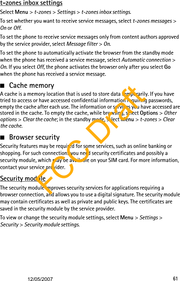 61t-zones inbox settingsSelect Menu &gt; t-zones &gt; Settings &gt; t-zones inbox settings.To set whether you want to receive service messages, select t-zones messages &gt; On or Off.To set the phone to receive service messages only from content authors approved by the service provider, select Message filter &gt; On.To set the phone to automatically activate the browser from the standby mode when the phone has received a service message, select Automatic connection &gt; On. If you select Off, the phone activates the browser only after you select Go when the phone has received a service message.■Cache memoryA cache is a memory location that is used to store data temporarily. If you have tried to access or have accessed confidential information requiring passwords, empty the cache after each use. The information or services you have accessed are stored in the cache. To empty the cache, while browsing, select Options &gt; Other options &gt; Clear the cache; in the standby mode, select Menu &gt; t-zones &gt; Clear the cache.■Browser securitySecurity features may be required for some services, such as online banking or shopping. For such connections you need security certificates and possibly a security module, which may be available on your SIM card. For more information, contact your service provider.Security moduleThe security module improves security services for applications requiring a browser connection, and allows you to use a digital signature. The security module may contain certificates as well as private and public keys. The certificates are saved in the security module by the service provider.To view or change the security module settings, select Menu &gt; Settings &gt; Security &gt; Security module settings.FCC Draft12/05/2007
