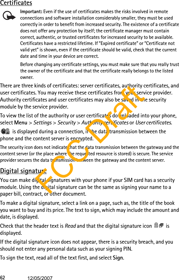 62CertificatesImportant: Even if the use of certificates makes the risks involved in remote connections and software installation considerably smaller, they must be used correctly in order to benefit from increased security. The existence of a certificate does not offer any protection by itself; the certificate manager must contain correct, authentic, or trusted certificates for increased security to be available. Certificates have a restricted lifetime. If “Expired certificate” or “Certificate not valid yet” is shown, even if the certificate should be valid, check that the current date and time in your device are correct.Before changing any certificate settings, you must make sure that you really trust the owner of the certificate and that the certificate really belongs to the listed owner.There are three kinds of certificates: server certificates, authority certificates, and user certificates. You may receive these certificates from your service provider. Authority certificates and user certificates may also be saved in the security module by the service provider.To view the list of the authority or user certificates downloaded into your phone, select Menu &gt; Settings &gt; Security &gt; Authority certificates or User certificates. is displayed during a connection, if the data transmission between the phone and the content server is encrypted.The security icon does not indicate that the data transmission between the gateway and the content server (or the place where the requested resource is stored) is secure. The service provider secures the data transmission between the gateway and the content server.Digital signatureYou can make digital signatures with your phone if your SIM card has a security module. Using the digital signature can be the same as signing your name to a paper bill, contract, or other document.To make a digital signature, select a link on a page, such as, the title of the book you want to buy and its price. The text to sign, which may include the amount and date, is displayed.Check that the header text is Read and that the digital signature icon   is displayed.If the digital signature icon does not appear, there is a security breach, and you should not enter any personal data such as your signing PIN.To sign the text, read all of the text first, and select Sign.FCC Draft12/05/2007