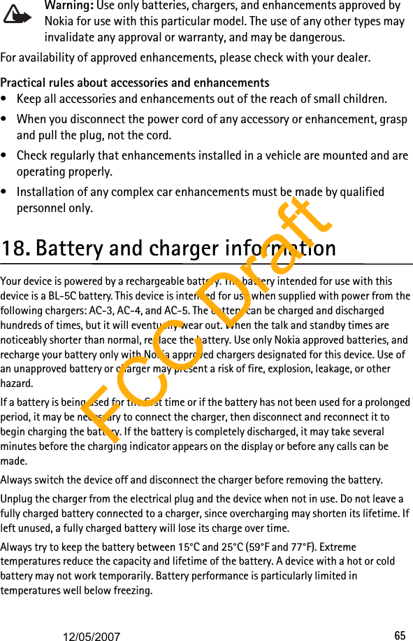 65Warning: Use only batteries, chargers, and enhancements approved by Nokia for use with this particular model. The use of any other types may invalidate any approval or warranty, and may be dangerous.For availability of approved enhancements, please check with your dealer.Practical rules about accessories and enhancements• Keep all accessories and enhancements out of the reach of small children.• When you disconnect the power cord of any accessory or enhancement, grasp and pull the plug, not the cord.• Check regularly that enhancements installed in a vehicle are mounted and are operating properly.• Installation of any complex car enhancements must be made by qualified personnel only.18. Battery and charger informationYour device is powered by a rechargeable battery. The battery intended for use with this device is a BL-5C battery. This device is intended for use when supplied with power from the following chargers: AC-3, AC-4, and AC-5. The battery can be charged and discharged hundreds of times, but it will eventually wear out. When the talk and standby times are noticeably shorter than normal, replace the battery. Use only Nokia approved batteries, and recharge your battery only with Nokia approved chargers designated for this device. Use of an unapproved battery or charger may present a risk of fire, explosion, leakage, or other hazard. If a battery is being used for the first time or if the battery has not been used for a prolonged period, it may be necessary to connect the charger, then disconnect and reconnect it to begin charging the battery. If the battery is completely discharged, it may take several minutes before the charging indicator appears on the display or before any calls can be made.Always switch the device off and disconnect the charger before removing the battery.Unplug the charger from the electrical plug and the device when not in use. Do not leave a fully charged battery connected to a charger, since overcharging may shorten its lifetime. If left unused, a fully charged battery will lose its charge over time.Always try to keep the battery between 15°C and 25°C (59°F and 77°F). Extreme temperatures reduce the capacity and lifetime of the battery. A device with a hot or cold battery may not work temporarily. Battery performance is particularly limited in temperatures well below freezing.FCC Draft12/05/2007