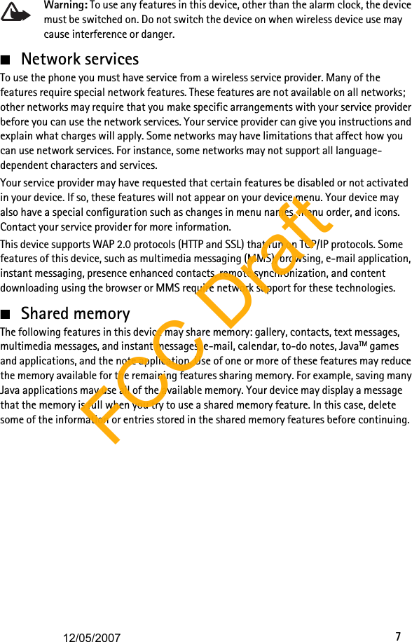 7Warning: To use any features in this device, other than the alarm clock, the device must be switched on. Do not switch the device on when wireless device use may cause interference or danger.■Network servicesTo use the phone you must have service from a wireless service provider. Many of the features require special network features. These features are not available on all networks; other networks may require that you make specific arrangements with your service provider before you can use the network services. Your service provider can give you instructions and explain what charges will apply. Some networks may have limitations that affect how you can use network services. For instance, some networks may not support all language-dependent characters and services.Your service provider may have requested that certain features be disabled or not activated in your device. If so, these features will not appear on your device menu. Your device may also have a special configuration such as changes in menu names, menu order, and icons. Contact your service provider for more information. This device supports WAP 2.0 protocols (HTTP and SSL) that run on TCP/IP protocols. Some features of this device, such as multimedia messaging (MMS), browsing, e-mail application, instant messaging, presence enhanced contacts, remote synchronization, and content downloading using the browser or MMS require network support for these technologies.■Shared memoryThe following features in this device may share memory: gallery, contacts, text messages, multimedia messages, and instant messages, e-mail, calendar, to-do notes, JavaTM games and applications, and the note application. Use of one or more of these features may reduce the memory available for the remaining features sharing memory. For example, saving many Java applications may use all of the available memory. Your device may display a message that the memory is full when you try to use a shared memory feature. In this case, delete some of the information or entries stored in the shared memory features before continuing.FCC Draft12/05/2007