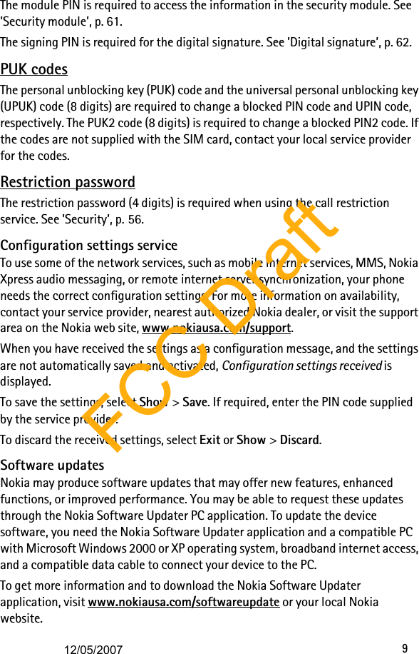 9The module PIN is required to access the information in the security module. See ’Security module’, p. 61. The signing PIN is required for the digital signature. See ’Digital signature’, p. 62.PUK codesThe personal unblocking key (PUK) code and the universal personal unblocking key (UPUK) code (8 digits) are required to change a blocked PIN code and UPIN code, respectively. The PUK2 code (8 digits) is required to change a blocked PIN2 code. If the codes are not supplied with the SIM card, contact your local service provider for the codes.Restriction passwordThe restriction password (4 digits) is required when using the call restriction service. See ’Security’, p. 56.Configuration settings serviceTo use some of the network services, such as mobile internet services, MMS, Nokia Xpress audio messaging, or remote internet server synchronization, your phone needs the correct configuration settings. For more information on availability, contact your service provider, nearest authorized Nokia dealer, or visit the support area on the Nokia web site, www.nokiausa.com/support.When you have received the settings as a configuration message, and the settings are not automatically saved and activated, Configuration settings received is displayed.To save the settings, select Show &gt; Save. If required, enter the PIN code supplied by the service provider.To discard the received settings, select Exit or Show &gt; Discard.Software updatesNokia may produce software updates that may offer new features, enhanced functions, or improved performance. You may be able to request these updates through the Nokia Software Updater PC application. To update the device software, you need the Nokia Software Updater application and a compatible PC with Microsoft Windows 2000 or XP operating system, broadband internet access, and a compatible data cable to connect your device to the PC.To get more information and to download the Nokia Software Updater application, visit www.nokiausa.com/softwareupdate or your local Nokia website.FCC Draft12/05/2007