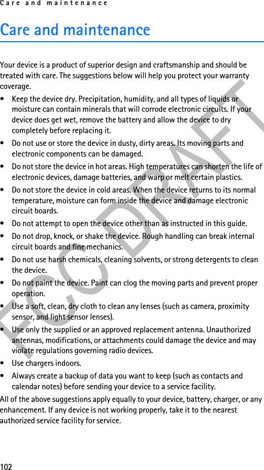 Care and maintenance102Care and maintenanceYour device is a product of superior design and craftsmanship and should be treated with care. The suggestions below will help you protect your warranty coverage.• Keep the device dry. Precipitation, humidity, and all types of liquids or moisture can contain minerals that will corrode electronic circuits. If your device does get wet, remove the battery and allow the device to dry completely before replacing it.• Do not use or store the device in dusty, dirty areas. Its moving parts and electronic components can be damaged.• Do not store the device in hot areas. High temperatures can shorten the life of electronic devices, damage batteries, and warp or melt certain plastics.• Do not store the device in cold areas. When the device returns to its normal temperature, moisture can form inside the device and damage electronic circuit boards.• Do not attempt to open the device other than as instructed in this guide.• Do not drop, knock, or shake the device. Rough handling can break internal circuit boards and fine mechanics.• Do not use harsh chemicals, cleaning solvents, or strong detergents to clean the device.• Do not paint the device. Paint can clog the moving parts and prevent proper operation.• Use a soft, clean, dry cloth to clean any lenses (such as camera, proximity sensor, and light sensor lenses).• Use only the supplied or an approved replacement antenna. Unauthorized antennas, modifications, or attachments could damage the device and may violate regulations governing radio devices.• Use chargers indoors.• Always create a backup of data you want to keep (such as contacts and calendar notes) before sending your device to a service facility.All of the above suggestions apply equally to your device, battery, charger, or any enhancement. If any device is not working properly, take it to the nearest authorized service facility for service.