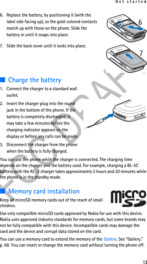Get started136. Replace the battery, by positioning it (with the label side facing up), so the gold-colored contacts match up with those on the phone. Slide the battery in until it snaps into place. 7. Slide the back cover until it locks into place.■Charge the battery1. Connect the charger to a standard wall outlet.2. Insert the charger plug into the round jack in the bottom of the phone. If the battery is completely discharged, it may take a few minutes before the charging indicator appears on the display or before any calls can be made.3. Disconnect the charger from the phone when the battery is fully charged.You can use the phone while the charger is connected. The charging time depends on the charger and the battery used. For example, charging a BL-5C battery with the AC-3 charger takes approximately 2 hours and 20 minutes while the phone is in the standby mode.■Memory card installationKeep all microSD memory cards out of the reach of small children. Use only compatible microSD cards approved by Nokia for use with this device. Nokia uses approved industry standards for memory cards, but some brands may not be fully compatible with this device. Incompatible cards may damage the card and the device and corrupt data stored on the card.You can use a memory card to extend the memory of the Gallery. See “Gallery,” p. 68. You can insert or change the memory card without turning the phone off.