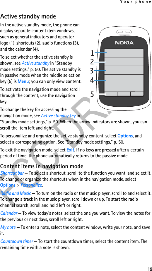 Your phone19Active standby modeIn the active standby mode, the phone can display separate content item windows, such as general indicators and operator logo (1), shortcuts (2), audio functions (3), and the calendar (4).To select whether the active standby is shown, see Active standby in “Standby mode settings,” p. 50. The active standby is in passive mode when the middle selection key (5) is Menu; you can only view content.To activate the navigation mode and scroll through the content, use the navigation key.To change the key for accessing the navigation mode, see Active standby key in “Standby mode settings,” p. 50. When the arrow indicators are shown, you can scroll the item left and right.To personalize and organize the active standby content, select Options, and select a corresponding option. See “Standby mode settings,” p. 50.To exit the navigation mode, select Exit. If no keys are pressed after a certain period of time, the phone automatically returns to the passive mode.Content items in navigation modeShortcut bar — To select a shortcut, scroll to the function you want, and select it. To change or organize the shortcuts when in the navigation mode, select Options &gt; Personalize.Radio and Music — To turn on the radio or the music player, scroll to and select it. To change a track in the music player, scroll down or up. To start the radio channel search, scroll and hold left or right.Calendar — To view today’s notes, select the one you want. To view the notes for the previous or next days, scroll left or right.My note — To enter a note, select the content window, write your note, and save it.Countdown timer — To start the countdown timer, select the content item. The remaining time with a note is shown.