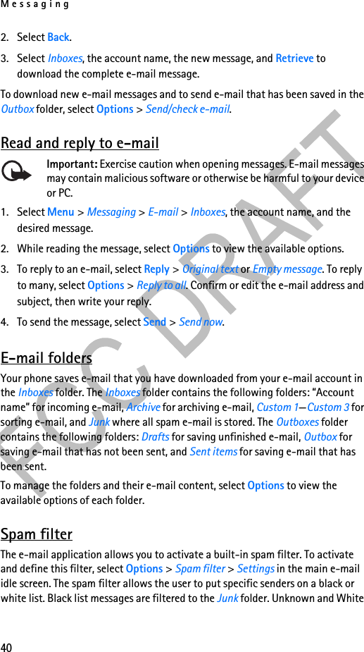 Messaging402. Select Back.3. Select Inboxes, the account name, the new message, and Retrieve to download the complete e-mail message.To download new e-mail messages and to send e-mail that has been saved in the Outbox folder, select Options &gt; Send/check e-mail.Read and reply to e-mailImportant: Exercise caution when opening messages. E-mail messages may contain malicious software or otherwise be harmful to your device or PC.1. Select Menu &gt; Messaging &gt; E-mail &gt; Inboxes, the account name, and the desired message.2. While reading the message, select Options to view the available options. 3. To reply to an e-mail, select Reply &gt; Original text or Empty message. To reply to many, select Options &gt; Reply to all. Confirm or edit the e-mail address and subject, then write your reply.4. To send the message, select Send &gt; Send now. E-mail foldersYour phone saves e-mail that you have downloaded from your e-mail account in the Inboxes folder. The Inboxes folder contains the following folders: “Account name” for incoming e-mail, Archive for archiving e-mail, Custom 1—Custom 3 for sorting e-mail, and Junk where all spam e-mail is stored. The Outboxes folder contains the following folders: Drafts for saving unfinished e-mail, Outbox for saving e-mail that has not been sent, and Sent items for saving e-mail that has been sent. To manage the folders and their e-mail content, select Options to view the available options of each folder.Spam filterThe e-mail application allows you to activate a built-in spam filter. To activate and define this filter, select Options &gt; Spam filter &gt; Settings in the main e-mail idle screen. The spam filter allows the user to put specific senders on a black or white list. Black list messages are filtered to the Junk folder. Unknown and White 