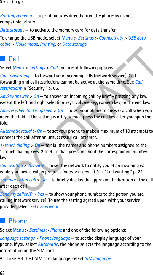 Settings62Printing &amp; media — to print pictures directly from the phone by using a compatible printerData storage — to activate the memory card for data transferTo change the USB mode, select Menu &gt; Settings &gt; Connectivity &gt; USB data cable &gt; Nokia mode, Printing, or Data storage.■CallSelect Menu &gt; Settings &gt; Call and one of following options:Call forwarding — to forward your incoming calls (network service). Call forwarding and call restrictions cannot be active at the same time. See Call restrictions in “Security,” p. 65. Anykey answer &gt; On — to answer an incoming call by briefly pressing any key, except the left and right selection keys, volume key, camera key, or the end key.Answer when fold is opened &gt; On — to set your phone to answer a call when you open the fold. If the setting is off, you must press the call key after you open the fold.Automatic redial &gt; On — to set your phone to make a maximum of 10 attempts to connect the call after an unsuccessful call attempt.1-touch dialing &gt; On — to dial the names and phone numbers assigned to the 1-touch dialing keys, 2 to 9. To dial, press and hold the corresponding number key.Call waiting &gt; Activate — to set the network to notify you of an incoming call while you have a call in progress (network service). See “Call waiting,” p. 24.Summary after call &gt; On — to briefly display the approximate duration of the call after each callSend my caller ID &gt; Yes — to show your phone number to the person you are calling (network service). To use the setting agreed upon with your service provider, select Set by network.■PhoneSelect Menu &gt; Settings &gt; Phone and one of the following options: Language settings &gt; Phone language — to set the display language of your phone. If you select Automatic, the phone selects the language according to the information on the SIM card.• To select the USIM card language, select SIM language.