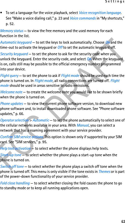 Settings63• To set a language for the voice playback, select Voice recognition language. See “Make a voice dialing call,” p. 23 and Voice commands in “My shortcuts,” p. 52.Memory status — to view the free memory and the used memory for each function in the list.Automatic keyguard — to set the keys to lock automatically. Choose On and the time-out to activate the keyguard or Off to set the automatic keyguard off.Security keyguard — to set the phone to ask for the security code when you unlock the keyguard. Enter the security code, and select On. When the keyguard is on, calls still may be possible to the official emergency number programmed into your device.Flight query — to set the phone to ask if Flight mode should be used each time the phone is turned on. In Flight mode, all radio connections are turned off. Flight mode should be used in areas sensitive to radio emissions.Welcome note — to create the welcome note you would like to be shown briefly when the phone is turned on.Phone updates — to view the current phone software version, to download new phone software and, to install downloaded phone software. See “Phone software updates,” p. 66.Operator selection &gt; Automatic — to set the phone automatically to select one of the cellular networks available in your area. With Manual, you can select a network that has a roaming agreement with your service provider.Confirm SIM service actions. This option is shown only if supported by your SIM card. See “SIM services,” p. 95.Help text activation — to select whether the phone displays help texts.Start-up tone — to select whether the phone plays a start-up tone when the phone is turned on.Switch off tone — to select whether the phone plays a switch off tone when the phone is turned off. This menu is only visible if the tone exists in Themes or is part of the power-down functionality of your service provider.Fold close handling — to select whether closing the fold causes the phone to go to standby mode or to keep all running applications open.