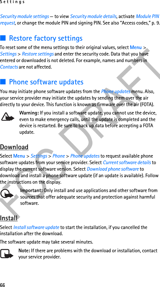 Settings66Security module settings — to view Security module details, activate Module PIN request, or change the module PIN and signing PIN. See also “Access codes,” p. 9.■Restore factory settingsTo reset some of the menu settings to their original values, select Menu &gt; Settings &gt; Restore settings and enter the security code. Data that you have entered or downloaded is not deleted. For example, names and numbers in Contacts are not affected.■Phone software updatesYou may initiate phone software updates from the Phone updates menu. Also, your service provider may initiate the updates by sending them over the air directly to your device. This function is known as firmware over the air (FOTA).Warning: If you install a software update, you cannot use the device, even to make emergency calls, until the update is completed and the device is restarted. Be sure to back up data before accepting a FOTA update.DownloadSelect Menu &gt; Settings &gt; Phone &gt; Phone updates to request available phone software updates from your service provider. Select Current software details to display the current software version. Select Download phone software to download and install a phone software update (if an update is available). Follow the instructions on the display.Important: Only install and use applications and other software from sources that offer adequate security and protection against harmful software.InstallSelect Install software update to start the installation, if you cancelled the installation after the download.The software update may take several minutes. Note: If there are problems with the download or installation, contact your service provider.