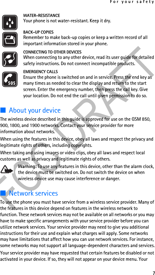 For your safety7WATER-RESISTANCEYour phone is not water-resistant. Keep it dry.BACK-UP COPIESRemember to make back-up copies or keep a written record of all important information stored in your phone.CONNECTING TO OTHER DEVICESWhen connecting to any other device, read its user guide for detailed safety instructions. Do not connect incompatible products.EMERGENCY CALLSEnsure the phone is switched on and in service. Press the end key as many times as needed to clear the display and return to the start screen. Enter the emergency number, then press the call key. Give your location. Do not end the call until given permission to do so.■About your deviceThe wireless device described in this guide is approved for use on the GSM 850, 900, 1800, and 1900 networks. Contact your service provider for more information about networks.When using the features in this device, obey all laws and respect the privacy and legitimate rights of others, including copyrights.When taking and using images or video clips, obey all laws and respect local customs as well as privacy and legitimate rights of others.Warning: To use any features in this device, other than the alarm clock, the device must be switched on. Do not switch the device on when wireless device use may cause interference or danger.■Network servicesTo use the phone you must have service from a wireless service provider. Many of the features in this device depend on features in the wireless network to function. These network services may not be available on all networks or you may have to make specific arrangements with your service provider before you can utilize network services. Your service provider may need to give you additional instructions for their use and explain what charges will apply. Some networks may have limitations that affect how you can use network services. For instance, some networks may not support all language-dependent characters and services.Your service provider may have requested that certain features be disabled or not activated in your device. If so, they will not appear on your device menu. Your 