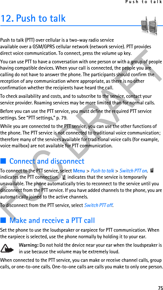 Push to talk7512. Push to talkPush to talk (PTT) over cellular is a two-way radio service available over a GSM/GPRS cellular network (network service). PTT provides direct voice communication. To connect, press the volume up key.You can use PTT to have a conversation with one person or with a group of people having compatible devices. When your call is connected, the people you are calling do not have to answer the phone. The participants should confirm the reception of any communication where appropriate, as there is no other confirmation whether the recipients have heard the call.To check availability and costs, and to subscribe to the service, contact your service provider. Roaming services may be more limited than for normal calls.Before you can use the PTT service, you must define the required PTT service settings. See “PTT settings,” p. 79.While you are connected to the PTT service, you can use the other functions of the phone. The PTT service is not connected to traditional voice communication; therefore many of the services available for traditional voice calls (for example, voice mailbox) are not available for PTT communication.■Connect and disconnectTo connect to the PTT service, select Menu &gt; Push to talk &gt; Switch PTT on.  indicates the PTT connection.   indicates that the service is temporarily unavailable. The phone automatically tries to reconnect to the service until you disconnect from the PTT service. If you have added channels to the phone, you are automatically joined to the active channels.To disconnect from the PTT service, select Switch PTT off.■Make and receive a PTT callSet the phone to use the loudspeaker or earpiece for PTT communication. When the earpiece is selected, use the phone normally by holding it to your ear.Warning: Do not hold the device near your ear when the loudspeaker is in use because the volume may be extremely loud.When connected to the PTT service, you can make or receive channel calls, group calls, or one-to-one calls. One-to-one calls are calls you make to only one person.