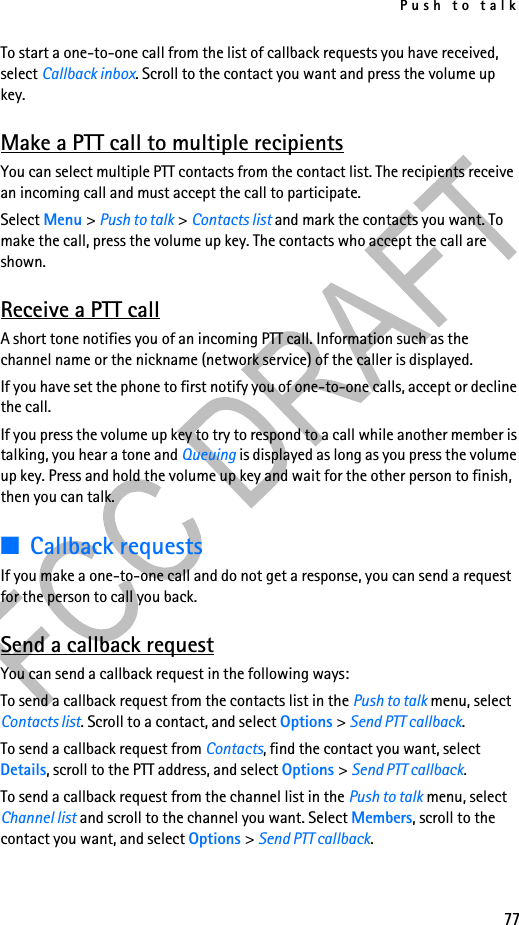 Push to talk77To start a one-to-one call from the list of callback requests you have received, select Callback inbox. Scroll to the contact you want and press the volume up key.Make a PTT call to multiple recipientsYou can select multiple PTT contacts from the contact list. The recipients receive an incoming call and must accept the call to participate.Select Menu &gt; Push to talk &gt; Contacts list and mark the contacts you want. To make the call, press the volume up key. The contacts who accept the call are shown.Receive a PTT callA short tone notifies you of an incoming PTT call. Information such as the channel name or the nickname (network service) of the caller is displayed.If you have set the phone to first notify you of one-to-one calls, accept or decline the call.If you press the volume up key to try to respond to a call while another member is talking, you hear a tone and Queuing is displayed as long as you press the volume up key. Press and hold the volume up key and wait for the other person to finish, then you can talk.■Callback requestsIf you make a one-to-one call and do not get a response, you can send a request for the person to call you back.Send a callback requestYou can send a callback request in the following ways:To send a callback request from the contacts list in the Push to talk menu, select Contacts list. Scroll to a contact, and select Options &gt; Send PTT callback.To send a callback request from Contacts, find the contact you want, select Details, scroll to the PTT address, and select Options &gt; Send PTT callback.To send a callback request from the channel list in the Push to talk menu, select Channel list and scroll to the channel you want. Select Members, scroll to the contact you want, and select Options &gt; Send PTT callback.
