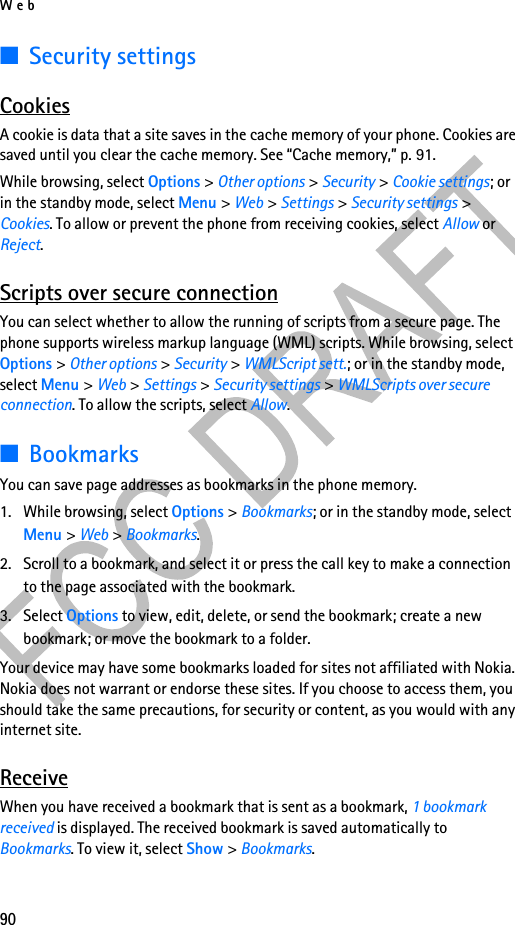 Web90■Security settingsCookiesA cookie is data that a site saves in the cache memory of your phone. Cookies are saved until you clear the cache memory. See “Cache memory,” p. 91.While browsing, select Options &gt; Other options &gt; Security &gt; Cookie settings; or in the standby mode, select Menu &gt; Web &gt; Settings &gt; Security settings &gt; Cookies. To allow or prevent the phone from receiving cookies, select Allow or Reject.Scripts over secure connectionYou can select whether to allow the running of scripts from a secure page. The phone supports wireless markup language (WML) scripts. While browsing, select Options &gt; Other options &gt; Security &gt; WMLScript sett.; or in the standby mode, select Menu &gt; Web &gt; Settings &gt; Security settings &gt; WMLScripts over secure connection. To allow the scripts, select Allow.■BookmarksYou can save page addresses as bookmarks in the phone memory.1. While browsing, select Options &gt; Bookmarks; or in the standby mode, select Menu &gt; Web &gt; Bookmarks.2. Scroll to a bookmark, and select it or press the call key to make a connection to the page associated with the bookmark.3. Select Options to view, edit, delete, or send the bookmark; create a new bookmark; or move the bookmark to a folder.Your device may have some bookmarks loaded for sites not affiliated with Nokia. Nokia does not warrant or endorse these sites. If you choose to access them, you should take the same precautions, for security or content, as you would with any internet site.ReceiveWhen you have received a bookmark that is sent as a bookmark, 1 bookmark received is displayed. The received bookmark is saved automatically to Bookmarks. To view it, select Show &gt; Bookmarks.