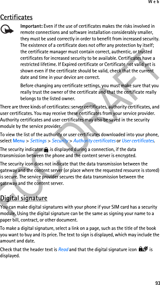Web93CertificatesImportant: Even if the use of certificates makes the risks involved in remote connections and software installation considerably smaller, they must be used correctly in order to benefit from increased security. The existence of a certificate does not offer any protection by itself; the certificate manager must contain correct, authentic, or trusted certificates for increased security to be available. Certificates have a restricted lifetime. If Expired certificate or Certificate not valid yet is shown even if the certificate should be valid, check that the current date and time in your device are correct.Before changing any certificate settings, you must make sure that you really trust the owner of the certificate and that the certificate really belongs to the listed owner.There are three kinds of certificates: server certificates, authority certificates, and user certificates. You may receive these certificates from your service provider. Authority certificates and user certificates may also be saved in the security module by the service provider.To view the list of the authority or user certificates downloaded into your phone, select Menu &gt; Settings &gt; Security &gt; Authority certificates or User certificates.The security indicator   is displayed during a connection, if the data transmission between the phone and the content server is encrypted.The security icon does not indicate that the data transmission between the gateway and the content server (or place where the requested resource is stored) is secure. The service provider secures the data transmission between the gateway and the content server.Digital signatureYou can make digital signatures with your phone if your SIM card has a security module. Using the digital signature can be the same as signing your name to a paper bill, contract, or other document. To make a digital signature, select a link on a page, such as the title of the book you want to buy and its price. The text to sign is displayed, which may include the amount and date.Check that the header text is Read and that the digital signature icon   is displayed.