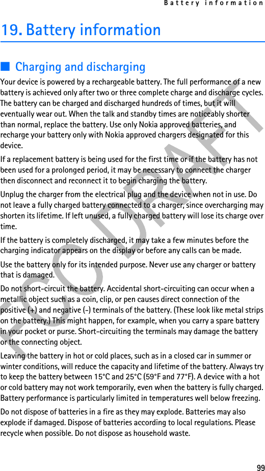 Battery information9919. Battery information■Charging and dischargingYour device is powered by a rechargeable battery. The full performance of a new battery is achieved only after two or three complete charge and discharge cycles. The battery can be charged and discharged hundreds of times, but it will eventually wear out. When the talk and standby times are noticeably shorter than normal, replace the battery. Use only Nokia approved batteries, and recharge your battery only with Nokia approved chargers designated for this device.If a replacement battery is being used for the first time or if the battery has not been used for a prolonged period, it may be necessary to connect the charger then disconnect and reconnect it to begin charging the battery.Unplug the charger from the electrical plug and the device when not in use. Do not leave a fully charged battery connected to a charger, since overcharging may shorten its lifetime. If left unused, a fully charged battery will lose its charge over time.If the battery is completely discharged, it may take a few minutes before the charging indicator appears on the display or before any calls can be made.Use the battery only for its intended purpose. Never use any charger or battery that is damaged.Do not short-circuit the battery. Accidental short-circuiting can occur when a metallic object such as a coin, clip, or pen causes direct connection of the positive (+) and negative (-) terminals of the battery. (These look like metal strips on the battery.) This might happen, for example, when you carry a spare battery in your pocket or purse. Short-circuiting the terminals may damage the battery or the connecting object.Leaving the battery in hot or cold places, such as in a closed car in summer or winter conditions, will reduce the capacity and lifetime of the battery. Always try to keep the battery between 15°C and 25°C (59°F and 77°F). A device with a hot or cold battery may not work temporarily, even when the battery is fully charged. Battery performance is particularly limited in temperatures well below freezing.Do not dispose of batteries in a fire as they may explode. Batteries may also explode if damaged. Dispose of batteries according to local regulations. Please recycle when possible. Do not dispose as household waste.