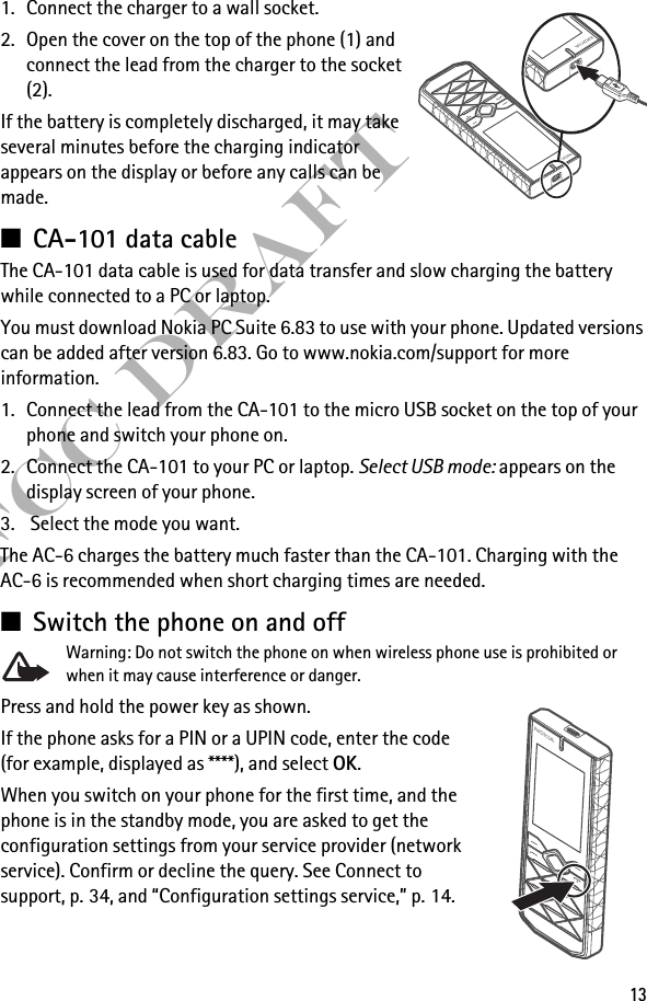 13FCC Draft1. Connect the charger to a wall socket. 2. Open the cover on the top of the phone (1) and connect the lead from the charger to the socket (2).If the battery is completely discharged, it may take several minutes before the charging indicator appears on the display or before any calls can be made.■CA-101 data cableThe CA-101 data cable is used for data transfer and slow charging the battery while connected to a PC or laptop.You must download Nokia PC Suite 6.83 to use with your phone. Updated versions can be added after version 6.83. Go to www.nokia.com/support for more information.1. Connect the lead from the CA-101 to the micro USB socket on the top of your phone and switch your phone on.2. Connect the CA-101 to your PC or laptop. Select USB mode: appears on the display screen of your phone.3.  Select the mode you want.The AC-6 charges the battery much faster than the CA-101. Charging with the AC-6 is recommended when short charging times are needed.■Switch the phone on and off Warning: Do not switch the phone on when wireless phone use is prohibited or when it may cause interference or danger.Press and hold the power key as shown.If the phone asks for a PIN or a UPIN code, enter the code (for example, displayed as ****), and select OK.When you switch on your phone for the first time, and the phone is in the standby mode, you are asked to get the configuration settings from your service provider (network service). Confirm or decline the query. See Connect to support, p. 34, and “Configuration settings service,” p. 14.