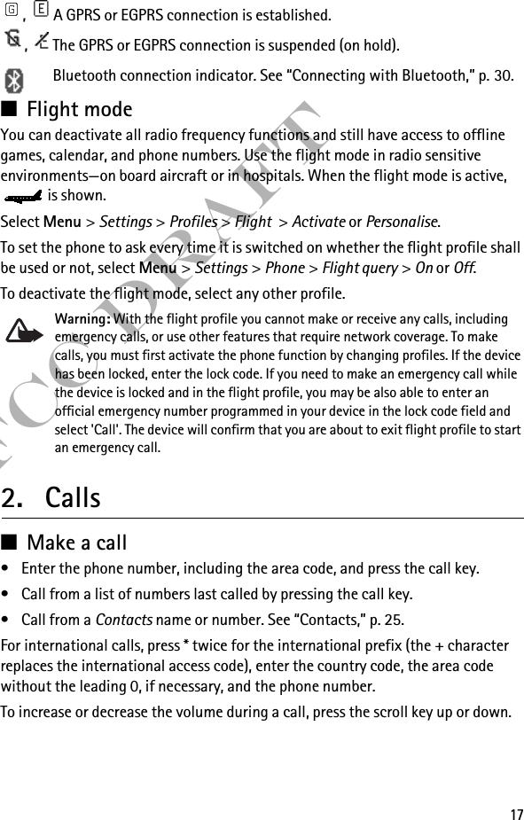 17FCC Draft,  A GPRS or EGPRS connection is established.,  The GPRS or EGPRS connection is suspended (on hold).Bluetooth connection indicator. See “Connecting with Bluetooth,” p. 30. ■Flight mode You can deactivate all radio frequency functions and still have access to offline games, calendar, and phone numbers. Use the flight mode in radio sensitive environments—on board aircraft or in hospitals. When the flight mode is active, is shown.Select Menu &gt; Settings &gt; Profiles &gt; Flight &gt; Activate or Personalise.To set the phone to ask every time it is switched on whether the flight profile shall be used or not, select Menu &gt; Settings &gt; Phone &gt; Flight query &gt; On or Off.To deactivate the flight mode, select any other profile.Warning: With the flight profile you cannot make or receive any calls, including emergency calls, or use other features that require network coverage. To make calls, you must first activate the phone function by changing profiles. If the device has been locked, enter the lock code. If you need to make an emergency call while the device is locked and in the flight profile, you may be also able to enter an official emergency number programmed in your device in the lock code field and select &apos;Call&apos;. The device will confirm that you are about to exit flight profile to start an emergency call. 2. Calls■Make a call• Enter the phone number, including the area code, and press the call key.• Call from a list of numbers last called by pressing the call key.• Call from a Contacts name or number. See “Contacts,” p. 25.For international calls, press * twice for the international prefix (the + character replaces the international access code), enter the country code, the area code without the leading 0, if necessary, and the phone number.To increase or decrease the volume during a call, press the scroll key up or down.