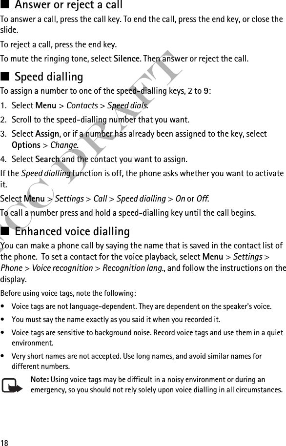 18FCC Draft■Answer or reject a callTo answer a call, press the call key. To end the call, press the end key, or close the slide.To reject a call, press the end key.To mute the ringing tone, select Silence. Then answer or reject the call.■Speed diallingTo assign a number to one of the speed-dialling keys, 2 to 9:1. Select Menu &gt; Contacts &gt; Speed dials.2. Scroll to the speed-dialling number that you want.3. Select Assign, or if a number has already been assigned to the key, select Options &gt; Change. 4. Select Search and the contact you want to assign.If the Speed dialling function is off, the phone asks whether you want to activate it.Select Menu &gt; Settings &gt; Call &gt; Speed dialling &gt; On or Off.To call a number press and hold a speed-dialling key until the call begins.■Enhanced voice diallingYou can make a phone call by saying the name that is saved in the contact list of the phone.  To set a contact for the voice playback, select Menu &gt; Settings &gt; Phone &gt; Voice recognition &gt; Recognition lang., and follow the instructions on the display.Before using voice tags, note the following:• Voice tags are not language-dependent. They are dependent on the speaker&apos;s voice.• You must say the name exactly as you said it when you recorded it.• Voice tags are sensitive to background noise. Record voice tags and use them in a quiet environment.• Very short names are not accepted. Use long names, and avoid similar names for different numbers.Note: Using voice tags may be difficult in a noisy environment or during an emergency, so you should not rely solely upon voice dialling in all circumstances.