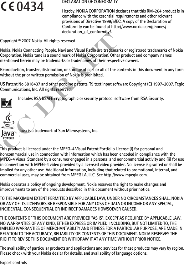 FCC DraftDECLARATION OF CONFORMITYHereby, NOKIA CORPORATION declares that this RM-264 product is in compliance with the essential requirements and other relevant provisions of Directive 1999/5/EC. A copy of the Declaration of Conformity can be found at http://www.nokia.com/phones/declaration_of_conformity/.Copyright © 2007 Nokia. All rights reserved.Nokia, Nokia Connecting People, Navi and Visual Radio are trademarks or registered trademarks of Nokia Corporation. Nokia tune is a sound mark of Nokia Corporation. Other product and company names mentioned herein may be trademarks or tradenames of their respective owners.Reproduction, transfer, distribution, or storage of part or all of the contents in this document in any form without the prior written permission of Nokia is prohibited.US Patent No 5818437 and other pending patents. T9 text input software Copyright (C) 1997-2007. Tegic Communications, Inc. All rights reserved.Includes RSA BSAFE cryptographic or security protocol software from RSA Security.Java is a trademark of Sun Microsystems, Inc.This product is licensed under the MPEG-4 Visual Patent Portfolio License (i) for personal and noncommercial use in connection with information which has been encoded in compliance with the MPEG-4 Visual Standard by a consumer engaged in a personal and noncommercial activity and (ii) for use in connection with MPEG-4 video provided by a licensed video provider. No license is granted or shall be implied for any other use. Additional information, including that related to promotional, internal, and commercial uses, may be obtained from MPEG LA, LLC. See http://www.mpegla.com.Nokia operates a policy of ongoing development. Nokia reserves the right to make changes and improvements to any of the products described in this document without prior notice.TO THE MAXIMUM EXTENT PERMITTED BY APPLICABLE LAW, UNDER NO CIRCUMSTANCES SHALL NOKIA OR ANY OF ITS LICENSORS BE RESPONSIBLE FOR ANY LOSS OF DATA OR INCOME OR ANY SPECIAL, INCIDENTAL, CONSEQUENTIAL OR INDIRECT DAMAGES HOWSOEVER CAUSED.THE CONTENTS OF THIS DOCUMENT ARE PROVIDED &quot;AS IS&quot;. EXCEPT AS REQUIRED BY APPLICABLE LAW, NO WARRANTIES OF ANY KIND, EITHER EXPRESS OR IMPLIED, INCLUDING, BUT NOT LIMITED TO, THE IMPLIED WARRANTIES OF MERCHANTABILITY AND FITNESS FOR A PARTICULAR PURPOSE, ARE MADE IN RELATION TO THE ACCURACY, RELIABILITY OR CONTENTS OF THIS DOCUMENT. NOKIA RESERVES THE RIGHT TO REVISE THIS DOCUMENT OR WITHDRAW IT AT ANY TIME WITHOUT PRIOR NOTICE.The availability of particular products and applications and services for these products may vary by region. Please check with your Nokia dealer for details, and availability of language options.Export controls0434