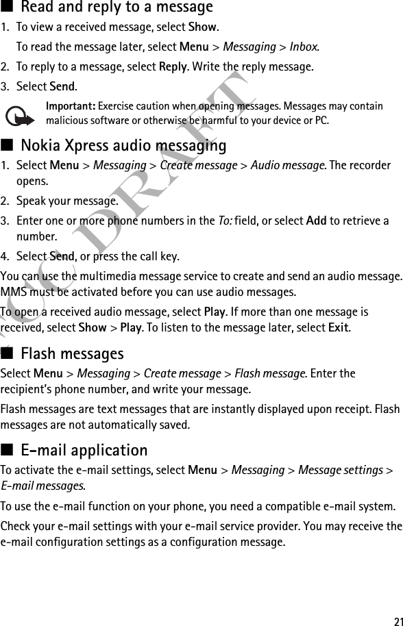 21FCC Draft■Read and reply to a message1. To view a received message, select Show.To read the message later, select Menu &gt; Messaging &gt; Inbox. 2. To reply to a message, select Reply. Write the reply message.3. Select Send.Important: Exercise caution when opening messages. Messages may contain malicious software or otherwise be harmful to your device or PC. ■Nokia Xpress audio messaging1. Select Menu &gt; Messaging &gt; Create message &gt; Audio message. The recorder opens.2. Speak your message.3. Enter one or more phone numbers in the To: field, or select Add to retrieve a number.4. Select Send, or press the call key.You can use the multimedia message service to create and send an audio message. MMS must be activated before you can use audio messages.To open a received audio message, select Play. If more than one message is received, select Show &gt; Play. To listen to the message later, select Exit.■Flash messagesSelect Menu &gt; Messaging &gt; Create message &gt; Flash message. Enter the recipient’s phone number, and write your message.Flash messages are text messages that are instantly displayed upon receipt. Flash messages are not automatically saved.■E-mail applicationTo activate the e-mail settings, select Menu &gt; Messaging &gt; Message settings &gt; E-mail messages.To use the e-mail function on your phone, you need a compatible e-mail system.Check your e-mail settings with your e-mail service provider. You may receive the e-mail configuration settings as a configuration message.