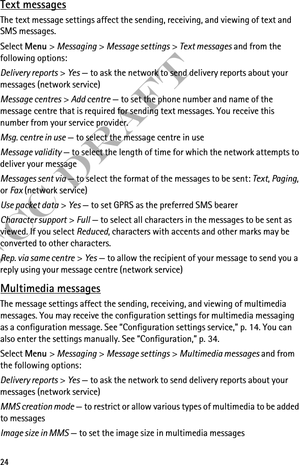 24FCC DraftText messagesThe text message settings affect the sending, receiving, and viewing of text and SMS messages.Select Menu &gt; Messaging &gt; Message settings &gt; Text messages and from the following options:Delivery reports &gt; Yes — to ask the network to send delivery reports about your messages (network service)Message centres &gt; Add centre — to set the phone number and name of the message centre that is required for sending text messages. You receive this number from your service provider.Msg. centre in use — to select the message centre in useMessage validity — to select the length of time for which the network attempts to deliver your messageMessages sent via — to select the format of the messages to be sent: Text, Paging, or Fax (network service)Use packet data &gt; Yes — to set GPRS as the preferred SMS bearerCharacter support &gt; Full — to select all characters in the messages to be sent as viewed. If you select Reduced, characters with accents and other marks may be converted to other characters.Rep. via same centre &gt; Yes — to allow the recipient of your message to send you a reply using your message centre (network service)Multimedia messagesThe message settings affect the sending, receiving, and viewing of multimedia messages. You may receive the configuration settings for multimedia messaging as a configuration message. See “Configuration settings service,” p. 14. You can also enter the settings manually. See “Configuration,” p. 34.Select Menu &gt; Messaging &gt; Message settings &gt; Multimedia messages and from the following options:Delivery reports &gt; Yes — to ask the network to send delivery reports about your messages (network service)MMS creation mode — to restrict or allow various types of multimedia to be added to messagesImage size in MMS — to set the image size in multimedia messages