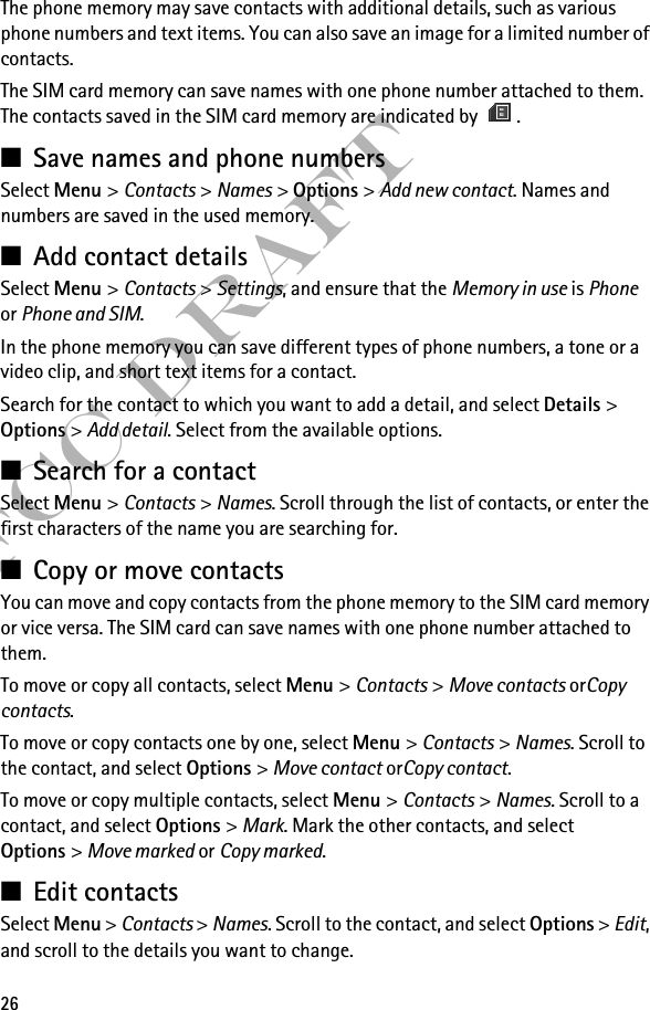 26FCC DraftThe phone memory may save contacts with additional details, such as various phone numbers and text items. You can also save an image for a limited number of contacts.The SIM card memory can save names with one phone number attached to them. The contacts saved in the SIM card memory are indicated by  .■Save names and phone numbersSelect Menu &gt; Contacts &gt; Names &gt; Options &gt; Add new contact. Names and numbers are saved in the used memory.■Add contact detailsSelect Menu &gt; Contacts &gt; Settings, and ensure that the Memory in use is Phone or Phone and SIM.In the phone memory you can save different types of phone numbers, a tone or a video clip, and short text items for a contact.Search for the contact to which you want to add a detail, and select Details &gt; Options &gt; Add detail. Select from the available options.■Search for a contactSelect Menu &gt; Contacts &gt; Names. Scroll through the list of contacts, or enter the first characters of the name you are searching for.■Copy or move contactsYou can move and copy contacts from the phone memory to the SIM card memory or vice versa. The SIM card can save names with one phone number attached to them. To move or copy all contacts, select Menu &gt; Contacts &gt; Move contacts orCopy contacts.To move or copy contacts one by one, select Menu &gt; Contacts &gt; Names. Scroll to the contact, and select Options &gt; Move contact orCopy contact.To move or copy multiple contacts, select Menu &gt; Contacts &gt; Names. Scroll to a contact, and select Options &gt; Mark. Mark the other contacts, and select Options &gt; Move marked or Copy marked.■Edit contactsSelect Menu &gt; Contacts &gt; Names. Scroll to the contact, and select Options &gt; Edit, and scroll to the details you want to change.