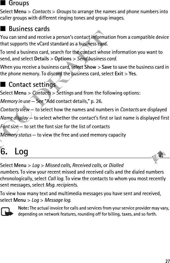 27FCC Draft■GroupsSelect Menu &gt; Contacts &gt; Groups to arrange the names and phone numbers into caller groups with different ringing tones and group images.■Business cardsYou can send and receive a person’s contact information from a compatible device that supports the vCard standard as a business card.To send a business card, search for the contact whose information you want to send, and select Details &gt; Options &gt; Send business card.When you receive a business card, select Show &gt; Save to save the business card in the phone memory. To discard the business card, select Exit &gt; Yes.■Contact settingsSelect Menu &gt; Contacts &gt; Settings and from the following options:Memory in use — See “Add contact details,” p. 26.Contacts view — to select how the names and numbers in Contacts are displayedName display — to select whether the contact’s first or last name is displayed firstFont size — to set the font size for the list of contactsMemory status — to view the free and used memory capacity6. LogSelect Menu &gt; Log &gt; Missed calls, Received calls, or Dialled numbers. To view your recent missed and received calls and the dialed numbers chronologically, select Call log. To view the contacts to whom you most recently sent messages, select Msg. recipients.To view how many text and multimedia messages you have sent and received, select Menu &gt; Log &gt; Message log.Note: The actual invoice for calls and services from your service provider may vary, depending on network features, rounding off for billing, taxes, and so forth.