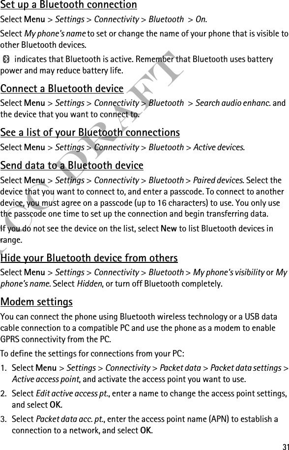 31FCC DraftSet up a Bluetooth connectionSelect Menu &gt; Settings &gt; Connectivity &gt; Bluetooth &gt; On.Select My phone&apos;s name to set or change the name of your phone that is visible to other Bluetooth devices. indicates that Bluetooth is active. Remember that Bluetooth uses battery power and may reduce battery life.Connect a Bluetooth deviceSelect Menu &gt; Settings &gt; Connectivity &gt; Bluetooth &gt; Search audio enhanc. and the device that you want to connect to.See a list of your Bluetooth connectionsSelect Menu &gt; Settings &gt; Connectivity &gt; Bluetooth &gt; Active devices.Send data to a Bluetooth deviceSelect Menu &gt; Settings &gt; Connectivity &gt; Bluetooth &gt; Paired devices. Select the device that you want to connect to, and enter a passcode. To connect to another device, you must agree on a passcode (up to 16 characters) to use. You only use the passcode one time to set up the connection and begin transferring data.If you do not see the device on the list, select New to list Bluetooth devices in range.Hide your Bluetooth device from othersSelect Menu &gt; Settings &gt; Connectivity &gt; Bluetooth &gt; My phone&apos;s visibility or My phone&apos;s name. Select Hidden, or turn off Bluetooth completely.Modem settingsYou can connect the phone using Bluetooth wireless technology or a USB data cable connection to a compatible PC and use the phone as a modem to enable GPRS connectivity from the PC.To define the settings for connections from your PC: 1. Select Menu &gt; Settings &gt; Connectivity &gt; Packet data &gt; Packet data settings &gt; Active access point, and activate the access point you want to use.2. Select Edit active access pt., enter a name to change the access point settings, and select OK.3. Select Packet data acc. pt., enter the access point name (APN) to establish a connection to a network, and select OK.